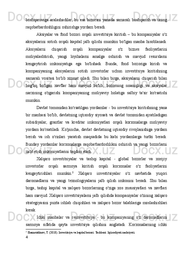 boshqaruviga   aralashadilar,   bu   esa   biznesni   yanada   samarali   boshqarish   va   uning
raqobatbardoshligini oshirishga yordam beradi.
Aksiyalar   va   fond   bozori   orqali   investitsiya   kiritish   –   bu   kompaniyalar   o'z
aksiyalarini   sotish   orqali   kapital   jalb   qilishi   mumkin   bo'lgan   manba   hisoblanadi.
Aksiyalarni   chiqarish   orqali   kompaniyalar   o'z   biznes   faoliyatlarini
moliyalashtirish,   yangi   loyihalarni   amalga   oshirish   va   mavjud   resurslarni
kengaytirish   imkoniyatiga   ega   bo'lishadi.   Bunda,   fond   bozoriga   kirish   va
kompaniyaning   aksiyalarini   sotish   investorlar   uchun   investitsiya   kiritishning
samarali  vositasi  bo'lib  xizmat  qiladi.  Shu  bilan  birga,  aksiyalarni  chiqarish   bilan
bog'liq   bo'lgan   xavflar   ham   mavjud   bo'lib,   bozorning   noaniqligi   va   aksiyalar
narxining   o'zgarishi   kompaniyaning   moliyaviy   holatiga   salbiy   ta'sir   ko'rsatishi
mumkin.
Davlat  tomonidan ko'rsatilgan yordamlar  - bu investitsiya kiritishning  yana
bir manbasi bo'lib, davlatning iqtisodiy siyosati va davlat  tomonidan ajratiladigan
subsidiyalar,   grantlar   va   kreditar   imkoniyatlari   orqali   korxonalarga   moliyaviy
yordam   ko'rsatiladi.   Ko'pincha,   davlat   davlatning   iqtisodiy   rivojlanishiga   yordam
berish   va   ish   o'rinlari   yaratish   maqsadida   bu   kabi   yordamlarga   turtki   beradi.
Bunday  yordamlar   korxonalarga  raqobatbardoshlikni   oshirish  va yangi   bozorlarni
zabt etish imkoniyatlarini taqdim etadi.
Xalqaro   investitsiyalar   va   tashqi   kapital   -   global   bozorlar   va   xorijiy
investorlar   orqali   sarmoya   kiritish   orqali   korxonalar   o'z   faoliyatlarini
kengaytirishlari   mumkin. 2
  Xalqaro   investitsiyalar   o'z   navbatida   yuqori
daromadlarni   va   yangi   texnologiyalarni   jalb   qilish   imkonini   beradi.   Shu   bilan
birga,   tashqi   kapital   va   xalqaro   bozorlarning   o'ziga   xos   xususiyatlari   va   xavflari
ham mavjud. Xalqaro investitsiyalarni jalb qilishda kompaniyalar o'zining xalqaro
strategiyasini   puxta   ishlab   chiqishlari   va   xalqaro   bozor   talablariga   moslashishlari
kerak.
Ichki   manbalar   va   reinvestitsiya   -   bu   kompaniyaning   o'z   daromadlarini
sarmoya   sifatida   qayta   investitsiya   qilishini   anglatadi.   Korxonalarning   ichki
2
 Shamsutdinov, T. (2018). Investitsiya va kapital bozori. Tashkent: Iqtisodiyoti nashriyoti.
4