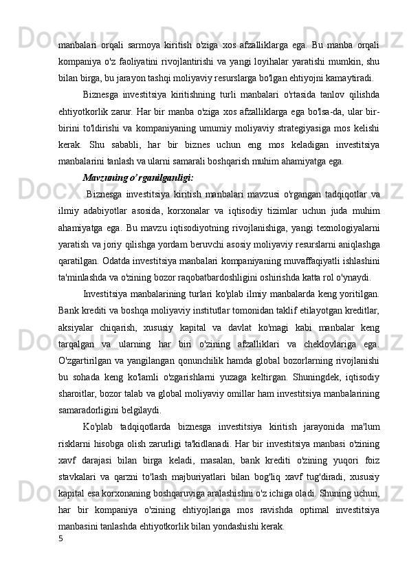 manbalari   orqali   sarmoya   kiritish   o'ziga   xos   afzalliklarga   ega.   Bu   manba   orqali
kompaniya o'z faoliyatini  rivojlantirishi  va yangi  loyihalar  yaratishi  mumkin, shu
bilan birga, bu jarayon tashqi moliyaviy resurslarga bo'lgan ehtiyojni kamaytiradi.
Biznesga   investitsiya   kiritishning   turli   manbalari   o'rtasida   tanlov   qilishda
ehtiyotkorlik zarur. Har bir manba o'ziga xos afzalliklarga ega bo'lsa-da, ular  bir-
birini   to'ldirishi   va   kompaniyaning   umumiy   moliyaviy   strategiyasiga   mos   kelishi
kerak.   Shu   sababli,   har   bir   biznes   uchun   eng   mos   keladigan   investitsiya
manbalarini tanlash va ularni samarali boshqarish muhim ahamiyatga ega.
Mavzuning   o ’ rganilganligi :
  Biznesga   investitsiya   kiritish   manbalari   mavzusi   o ' rgangan   tadqiqotlar   va
ilmiy   adabiyotlar   asosida ,   korxonalar   va   iqtisodiy   tizimlar   uchun   juda   muhim
ahamiyatga   ega .   Bu   mavzu   iqtisodiyotning   rivojlanishiga ,   yangi   texnologiyalarni
yaratish   va   joriy   qilishga   yordam   beruvchi   asosiy   moliyaviy   resurslarni   aniqlashga
qaratilgan .  Odatda   investitsiya   manbalari   kompaniyaning   muvaffaqiyatli   ishlashini
ta ' minlashda   va   o ' zining   bozor   raqobatbardoshligini   oshirishda   katta   rol   o ' ynaydi .
Investitsiya manbalarining turlari ko'plab ilmiy manbalarda keng yoritilgan.
Bank krediti va boshqa moliyaviy institutlar tomonidan taklif etilayotgan kreditlar,
aksiyalar   chiqarish,   xususiy   kapital   va   davlat   ko'magi   kabi   manbalar   keng
tarqalgan   va   ularning   har   biri   o'zining   afzalliklari   va   cheklovlariga   ega.
O'zgartirilgan va  yangilangan qonunchilik hamda global  bozorlarning rivojlanishi
bu   sohada   keng   ko'lamli   o'zgarishlarni   yuzaga   keltirgan.   Shuningdek,   iqtisodiy
sharoitlar, bozor talab va global moliyaviy omillar ham investitsiya manbalarining
samaradorligini belgilaydi.
Ko'plab   tadqiqotlarda   biznesga   investitsiya   kiritish   jarayonida   ma'lum
risklarni hisobga olish zarurligi ta'kidlanadi. Har bir investitsiya manbasi  o'zining
xavf   darajasi   bilan   birga   keladi,   masalan,   bank   krediti   o'zining   yuqori   foiz
stavkalari   va   qarzni   to'lash   majburiyatlari   bilan   bog'liq   xavf   tug'diradi,   xususiy
kapital esa korxonaning boshqaruviga aralashishni o'z ichiga oladi. Shuning uchun,
har   bir   kompaniya   o'zining   ehtiyojlariga   mos   ravishda   optimal   investitsiya
manbasini tanlashda ehtiyotkorlik bilan yondashishi kerak.
5