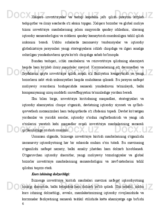 Xalqaro   investitsiyalar   va   tashqi   kapitalni   jalb   qilish   jarayoni   ko'plab
tadqiqotlar va ilmiy asarlarda o'z aksini topgan. Xalqaro bozorlar va global moliya
tizimi   investitsiya   manbalarining   jahon   miqyosida   qanday   ishlashini,   ularning
iqtisodiy samaradorligini va risklarni qanday kamaytirish mumkinligini tahlil qilish
imkonini   beradi.   Ushbu   sohalarda   zamonaviy   tendensiyalar   va   iqtisodiy
globalizatsiya   jarayonlari   yangi   strategiyalarni   ishlab   chiqishga   va   ilgari   amalga
oshirilgan yondashuvlarni qayta ko'rib chiqishga sabab bo'lmoqda.
Bundan   tashqari,   ichki   manbalarni   va   reinvestitsiya   qilishning   ahamiyati
haqida   ham   ko'plab   ilmiy   maqolalar   mavjud.   Korxonalarning   o'z   daromadlari   va
foydalarini   qayta   investitsiya   qilish   orqali   o'z   faoliyatini   kengaytirish   va   yangi
bozorlarni zabt etish imkoniyatlari haqida muhokama qilinadi. Bu jarayon nafaqat
moliyaviy   resurslarni   boshqarishda   samarali   yondashuvni   ta'minlaydi,   balki
kompaniyaning uzoq muddatli muvaffaqiyatini ta'minlashga yordam beradi.
Shu   bilan   birga,   investitsiya   kiritishning   maqsadlari,   strategiyalari   va
iqtisodiy   ahamiyatini   chuqur   o'rganish,   davlatning   iqtisodiy   siyosati   va   qo'llab-
quvvatlash mexanizmlari ham tadqiqotlarda o'z ifodasini topadi. Davlat ko'rsatgan
yordamlar   va   yuridik   asoslar,   iqtisodiy   o'sishni   rag'batlantirish   va   yangi   ish
o'rinlarini   yaratish   kabi   maqsadlar   orqali   investitsiya   manbalarining   samarali
qo'llanilishiga erishish mumkin.
Umuman   olganda,   biznesga   investitsiya   kiritish   manbalarining   o'rganilishi
zamonaviy   iqtisodiyotning   har   bir   sohasida   muhim   o'rin   tutadi.   Bu   mavzuning
o'rganilishi   nafaqat   nazariy,   balki   amaliy   jihatdan   ham   dolzarb   hisoblanadi.
O'zgaruvchan   iqtisodiy   sharoitlar,   yangi   moliyaviy   texnologiyalar   va   global
bozorlar   investitsiya   manbalarining   samaradorligini   va   xavf-xatarlarini   tahlil
qilishni taqozo etadi.
Kurs ishining dolzarbligi:
Biznesga   investitsiya   kiritish   manbalari   mavzusi   nafaqat   iqtisodiyotning
hozirgi   sharoitida,   balki   kelajakda   ham   dolzarb   bo'lib   qoladi.   Shu   sababli,   ushbu
kurs   ishining   dolzarbligi,   avvalo,   mamlakatimizning   iqtisodiy   rivojlanishida   va
korxonalar   faoliyatining   samarali   tashkil   etilishida   katta   ahamiyatga   ega   bo'lishi
6 
