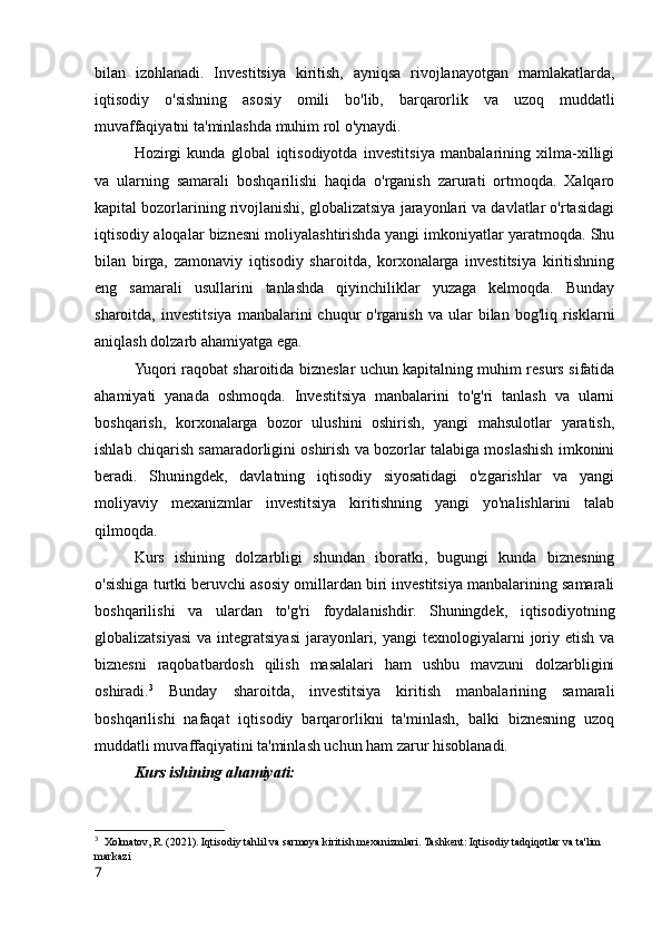 bilan   izohlanadi.   Investitsiya   kiritish,   ayniqsa   rivojlanayotgan   mamlakatlarda,
iqtisodiy   o'sishning   asosiy   omili   bo'lib,   barqarorlik   va   uzoq   muddatli
muvaffaqiyatni ta'minlashda muhim rol o'ynaydi.
Hozirgi   kunda   global   iqtisodiyotda   investitsiya   manbalarining   xilma-xilligi
va   ularning   samarali   boshqarilishi   haqida   o'rganish   zarurati   ortmoqda.   Xalqaro
kapital bozorlarining rivojlanishi, globalizatsiya jarayonlari va davlatlar o'rtasidagi
iqtisodiy aloqalar biznesni moliyalashtirishda yangi imkoniyatlar yaratmoqda. Shu
bilan   birga,   zamonaviy   iqtisodiy   sharoitda,   korxonalarga   investitsiya   kiritishning
eng   samarali   usullarini   tanlashda   qiyinchiliklar   yuzaga   kelmoqda.   Bunday
sharoitda,  investitsiya   manbalarini   chuqur  o'rganish  va   ular  bilan  bog'liq  risklarni
aniqlash dolzarb ahamiyatga ega.
Yuqori raqobat sharoitida bizneslar uchun kapitalning muhim resurs sifatida
ahamiyati   yanada   oshmoqda.   Investitsiya   manbalarini   to'g'ri   tanlash   va   ularni
boshqarish,   korxonalarga   bozor   ulushini   oshirish,   yangi   mahsulotlar   yaratish,
ishlab chiqarish samaradorligini oshirish va bozorlar talabiga moslashish imkonini
beradi.   Shuningdek,   davlatning   iqtisodiy   siyosatidagi   o'zgarishlar   va   yangi
moliyaviy   mexanizmlar   investitsiya   kiritishning   yangi   yo'nalishlarini   talab
qilmoqda.
Kurs   ishining   dolzarbligi   shundan   iboratki,   bugungi   kunda   biznesning
o'sishiga turtki beruvchi asosiy omillardan biri investitsiya manbalarining samarali
boshqarilishi   va   ulardan   to'g'ri   foydalanishdir.   Shuningdek,   iqtisodiyotning
globalizatsiyasi  va  integratsiyasi  jarayonlari, yangi   texnologiyalarni   joriy  etish  va
biznesni   raqobatbardosh   qilish   masalalari   ham   ushbu   mavzuni   dolzarbligini
oshiradi. 3
  Bunday   sharoitda,   investitsiya   kiritish   manbalarining   samarali
boshqarilishi   nafaqat   iqtisodiy   barqarorlikni   ta'minlash,   balki   biznesning   uzoq
muddatli muvaffaqiyatini ta'minlash uchun ham zarur hisoblanadi.
Kurs ishining ahamiyati:
3
  Xolmatov, R. (2021). Iqtisodiy tahlil va sarmoya kiritish mexanizmlari. Tashkent: Iqtisodiy tadqiqotlar va ta'lim 
markazi
7 