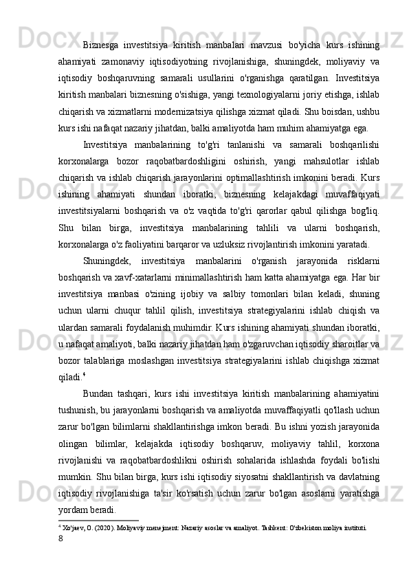 Biznesga   investitsiya   kiritish   manbalari   mavzusi   bo'yicha   kurs   ishining
ahamiyati   zamonaviy   iqtisodiyotning   rivojlanishiga,   shuningdek,   moliyaviy   va
iqtisodiy   boshqaruvning   samarali   usullarini   o'rganishga   qaratilgan.   Investitsiya
kiritish manbalari biznesning o'sishiga, yangi texnologiyalarni joriy etishga, ishlab
chiqarish va xizmatlarni modernizatsiya qilishga xizmat qiladi. Shu boisdan, ushbu
kurs ishi nafaqat nazariy jihatdan, balki amaliyotda ham muhim ahamiyatga ega.
Investitsiya   manbalarining   to'g'ri   tanlanishi   va   samarali   boshqarilishi
korxonalarga   bozor   raqobatbardoshligini   oshirish,   yangi   mahsulotlar   ishlab
chiqarish va ishlab chiqarish jarayonlarini optimallashtirish imkonini beradi. Kurs
ishining   ahamiyati   shundan   iboratki,   biznesning   kelajakdagi   muvaffaqiyati
investitsiyalarni   boshqarish   va   o'z   vaqtida   to'g'ri   qarorlar   qabul   qilishga   bog'liq.
Shu   bilan   birga,   investitsiya   manbalarining   tahlili   va   ularni   boshqarish,
korxonalarga o'z faoliyatini barqaror va uzluksiz rivojlantirish imkonini yaratadi.
Shuningdek,   investitsiya   manbalarini   o'rganish   jarayonida   risklarni
boshqarish va xavf-xatarlarni minimallashtirish ham katta ahamiyatga ega. Har bir
investitsiya   manbasi   o'zining   ijobiy   va   salbiy   tomonlari   bilan   keladi,   shuning
uchun   ularni   chuqur   tahlil   qilish,   investitsiya   strategiyalarini   ishlab   chiqish   va
ulardan samarali foydalanish muhimdir. Kurs ishining ahamiyati shundan iboratki,
u nafaqat amaliyoti, balki nazariy jihatdan ham o'zgaruvchan iqtisodiy sharoitlar va
bozor   talablariga   moslashgan   investitsiya   strategiyalarini   ishlab   chiqishga   xizmat
qiladi. 4
Bundan   tashqari,   kurs   ishi   investitsiya   kiritish   manbalarining   ahamiyatini
tushunish, bu jarayonlarni boshqarish va amaliyotda muvaffaqiyatli qo'llash uchun
zarur bo'lgan bilimlarni shakllantirishga imkon beradi. Bu ishni yozish jarayonida
olingan   bilimlar,   kelajakda   iqtisodiy   boshqaruv,   moliyaviy   tahlil,   korxona
rivojlanishi   va   raqobatbardoshlikni   oshirish   sohalarida   ishlashda   foydali   bo'lishi
mumkin. Shu bilan birga, kurs ishi iqtisodiy siyosatni shakllantirish va davlatning
iqtisodiy   rivojlanishiga   ta'sir   ko'rsatish   uchun   zarur   bo'lgan   asoslarni   yaratishga
yordam beradi.
4
 Xo'jaev, O. (2020). Moliyaviy menejment: Nazariy asoslar va amaliyot. Tashkent: O'zbekiston moliya instituti.
8 