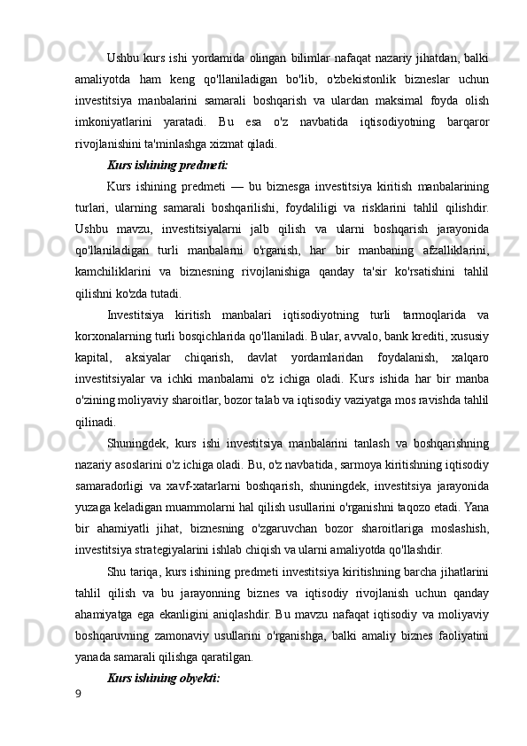 Ushbu   kurs   ishi   yordamida   olingan   bilimlar   nafaqat   nazariy   jihatdan,   balki
amaliyotda   ham   keng   qo'llaniladigan   bo'lib,   o'zbekistonlik   bizneslar   uchun
investitsiya   manbalarini   samarali   boshqarish   va   ulardan   maksimal   foyda   olish
imkoniyatlarini   yaratadi.   Bu   esa   o'z   navbatida   iqtisodiyotning   barqaror
rivojlanishini ta'minlashga xizmat qiladi.
Kurs ishining predmeti:
Kurs   ishining   predmeti   —   bu   biznesga   investitsiya   kiritish   manbalarining
turlari,   ularning   samarali   boshqarilishi,   foydaliligi   va   risklarini   tahlil   qilishdir.
Ushbu   mavzu,   investitsiyalarni   jalb   qilish   va   ularni   boshqarish   jarayonida
qo'llaniladigan   turli   manbalarni   o'rganish,   har   bir   manbaning   afzalliklarini,
kamchiliklarini   va   biznesning   rivojlanishiga   qanday   ta'sir   ko'rsatishini   tahlil
qilishni ko'zda tutadi.
Investitsiya   kiritish   manbalari   iqtisodiyotning   turli   tarmoqlarida   va
korxonalarning turli bosqichlarida qo'llaniladi. Bular, avvalo, bank krediti, xususiy
kapital,   aksiyalar   chiqarish,   davlat   yordamlaridan   foydalanish,   xalqaro
investitsiyalar   va   ichki   manbalarni   o'z   ichiga   oladi.   Kurs   ishida   har   bir   manba
o'zining moliyaviy sharoitlar, bozor talab va iqtisodiy vaziyatga mos ravishda tahlil
qilinadi.
Shuningdek,   kurs   ishi   investitsiya   manbalarini   tanlash   va   boshqarishning
nazariy asoslarini o'z ichiga oladi. Bu, o'z navbatida, sarmoya kiritishning iqtisodiy
samaradorligi   va   xavf-xatarlarni   boshqarish,   shuningdek,   investitsiya   jarayonida
yuzaga keladigan muammolarni hal qilish usullarini o'rganishni taqozo etadi. Yana
bir   ahamiyatli   jihat,   biznesning   o'zgaruvchan   bozor   sharoitlariga   moslashish,
investitsiya strategiyalarini ishlab chiqish va ularni amaliyotda qo'llashdir.
Shu tariqa, kurs ishining predmeti investitsiya kiritishning barcha jihatlarini
tahlil   qilish   va   bu   jarayonning   biznes   va   iqtisodiy   rivojlanish   uchun   qanday
ahamiyatga   ega   ekanligini   aniqlashdir.   Bu   mavzu   nafaqat   iqtisodiy   va   moliyaviy
boshqaruvning   zamonaviy   usullarini   o'rganishga,   balki   amaliy   biznes   faoliyatini
yanada samarali qilishga qaratilgan.
Kurs ishining obyekti:
9 