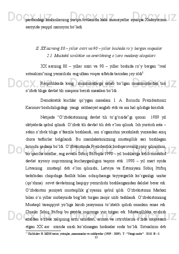 pardozdagi koshinlarning yorqin tovlanishi kabi xususiyatlar ayniqsa Xudoyorxon
saroyida yaqqol namoyon bo’ladi.
II. XX	 asrning	 80	 – yillar	 oxiri	 va	 90	 – yillar	 boshida	 ro’y	 bergan	 voqealar
2.1.  	
Mustakil	 xonliklar	 va	 amirlikning	 o’zaro	 madaniy	 aloqalari
XX   asrning   80   –   yillar   oxiri   va   90   –   yillar   boshida   ro’y   bergan   “real
sotsializm”ning yemirilishi eng ulkan voqea sifatida tarixdan joy oldi 1
. 
Respublikada   keng     munozaralarga   sabab   bo’lgan   muammolardan   biri
o’zbek tiliga davlat tili maqomi berish masalasi bo’ldi.
Demokratik   kuchlar   qo’ygan   masalani   I.   A.   Birinchi   Prezidentimiz
Karimov boshchiligidagi  yangi  rahbariyat anglab etdi va uni hal qilishga kirishdi. 
Natijada   “O’zbekistonning   davlat   tili   to’g’risida”gi   qonun     1989   yil
oktyabrda qabul qilindi. O’zbek tili davlat tili deb e’lon qilindi. Ish yuritish asta –
sekin o’zbek tiliga o’tkazila boshlandi, uni  o’rganishni  yaxshilash  yuzasidan  aniq
chora   tadbirlar   belgilandi.   Bu   mamlakatimizning   mustaqillik   sari   boshlagan
birinchi qadami bo’ldi. O’zbekistonda Prezidentlik boshqaruvning joriy qilinishini,
bir qancha omillar, eng avvalo Sobiq Ittifoqda 1990 – yil boshlariga kelib mustabid
davlat   siyosiy   inqirozining   kuchayganligini   taqozo   etdi.   1990   –   yil   mart   oyida
Litvaning     mustaqil   deb   e’lon   qilinishi,   Latviya   va   Estoniyani   Sobiq   Ittifoq
tarkibidan   chiqishiga   faollik   bilan   ochiqchasiga   tayyorgarlik   ko’rganligi   unitar
(qo’shma)   sovet davlatining haqiqiy yemirilishi boshlanganidan dalolat berar edi.
O’zbekiston   jamiyati   mustaqillik   g’oyasini   qabul   qildi.   O’zbekistonni   Markaz
bilan   o’n   yillar   mobaynida   bog’lab   turgan   zanjir   uzib   tashlandi.   O’zbekistonning
Mustaqil   taraqqiyot   yo’liga   kirish   jarayonini   to’xtatib   qolish   mumkin   emas   edi.
Chunki   Sobiq   Ittifoqi   bu   paytda   inqirozga   yuz   tutgan   edi.   Mustaqillikka   erishish
azaldan   o’zbek   xalqining   orzu   umidlari,   armon   va   istiroblarini   o’zida   mujassam
etgan   XX   asr     oxirida   misli   ko’rilmagan   hodisalar   sodir   bo’ldi.   Sotsializm   deb
1 5
 Kichkilov H. MDH tarixi: yutuqlar, muammolar va ziddiyatlar (1989 - 2009). T.: “Yangi nashr” . 2010. B – 3.
13