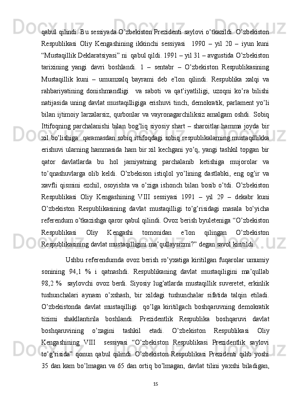 qabul qilindi. Bu sessiyada O’zbekiston Prezidenti saylovi o’tkazildi. O’zbekiston
Respublikasi   Oliy   Kengashining   ikkinchi   sessiyasi     1990   –   yil   20   –   iyun   kuni
“Mustaqillik Deklaratsiyasi” ni  qabul qildi. 1991 – yil 31 – avgustida O’zbekiston
tarixining   yangi   davri   boshlandi.   1   –   sentabr   –   O’zbekiston   Respublikasining
Mustaqillik   kuni   –   umumxalq   bayrami   deb   e’lon   qilindi.   Respublika   xalqi   va
rahbariyatining   donishmandligi     va   saboti   va   qat’iyatliligi,   uzoqni   ko’ra   bilishi
natijasida   uning   davlat   mustaqilligiga   erishuvi   tinch,   demokratik,   parlament   yo’li
bilan ijtimoiy larzalarsiz, qurbonlar va vayronagarchiliksiz amalgam  oshdi. Sobiq
Ittifoqning  parchalanishi  bilan  bog’liq  siyosiy  shart   –  sharoitlar  hamma  joyda   bir
xil bo’lishiga   qaramasdan sobiq ittifoqdagi sobiq respublikalarning mustaqillikka
erishuvi   ularning  hammasida   ham   bir   xil   kechgani   yo’q,   yangi   tashkil   topgan   bir
qator   davlatlarda   bu   hol   jamiyatning   parchalanib   ketishiga   mujorolar   va
to’qnashuvlarga   olib   keldi.   O’zbekison   istiqlol   yo’lining   dastlabki,   eng   og’ir   va
xavfli   qismini   ezchil,   osoyishta   va   o’ziga   ishonch   bilan   bosib   o’tdi.   O’zbekiston
Respublikasi   Oliy   Kengashining   VIII   sessiyasi   1991   –   yil   29   –   dekabr   kuni
O’zbekiston   Respublikasining   davlat   mustaqilligi   to’g’risidagi   masala   bo’yicha
referendum o’tkazishga qaror qabul qilindi. Ovoz berish byuleteniga “O’zbekiston
Respublikasi   Oliy   Kengashi   tomonidan   e’lon   qilingan   O’zbekiston
Respublikasining davlat mustaqilligini ma’qullaysizmi?” degan savol kiritildi. 
Ushbu   referendumda   ovoz  berish   ro’yxatiga   kiritilgan   fuqarolar   umumiy
sonining   94,1   %   i   qatnashdi.   Respublikaning   davlat   mustaqiligini   ma’qullab
98,2   %     saylovchi   ovoz   berdi.   Siyosiy   lug’atlarda   mustaqillik   suveretet,   erkinlik
tushunchalari   aynasn   o’xshash,   bir   xildagi   tushunchalar   sifatida   talqin   etiladi.
O’zbekistonda   davlat   mustaqilligi     qo’lga   kiritilgach   boshqaruvning   demokratik
tizimi   shakllantirila   boshlandi.   Prezidentlik   Respublika   boshqaruvi   davlat
boshqaruvining   o’zagini   tashkil   etadi.   O’zbekiston   Respublikasi   Oliy
Kengashining   VIII     sessiyasi   “O’zbekiston   Respublikasi   Prezidentlik   saylovi
to’g’risida”   qonun   qabul   qilindi.   O’zbekiston   Respublikasi   Prezidenti   qilib   yoshi
35 dan  kam   bo’lmagan  va 65  dan  ortiq  bo’lmagan,  davlat  tilini   yaxshi   biladigan,
15