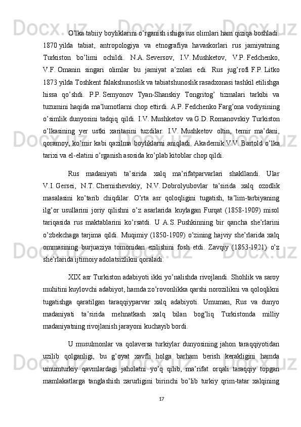 O’lka tabiiy boyliklarini o’rganish ishiga rus olimlari ham qiziqa boshladi.
1870   yilda   tabiat,   antropologiya   va   etnografiya   havaskorlari   rus   jamiyatning
Turkiston   bo’limi   ochildi.   N.A.   Seversov,   I.V.   Mushketov,   V.P.   Fedchenko,
V.F.   Omanin   singari   olimlar   bu   jamiyat   a’zolari   edi.   Rus   jug’rofi   F.P.   Litko
1873   yilda Toshkent falakshunoslik va tabiatshunoslik rasadxonasi tashkil etilishga
hissa   qo’shdi.   P.P.   Semyonov   Tyan-Shanskiy   Tongritog’   tizmalari   tarkibi   va
tuzumini haqida ma’lumotlarni chop ettirdi. A.P.   Fedchenko Farg’ona vodiysining
o’simlik   dunyosini   tadqiq   qildi.   I.V.   Mushketov   va   G.D.   Romanovskiy   Turkiston
o’lkasining   yer   ustki   xaritasini   tuzdilar.   I.V.   Mushketov   oltin,   temir   ma’dani,
qoramoy,  ko’mir  kabi  qazilma  boyliklarni   aniqladi. Akademik   V.V.   Bartold o’lka
tarixi va el-elatini o’rganish asosida ko’plab kitoblar chop qildi.
Rus   madaniyati   ta’sirida   xalq   ma’rifatparvarlari   shakllandi.   Ular
V.I.   Gersei,   N.T.   Chernishevskiy,   N.V.   Dobrolyubovlar   ta’sirida   xalq   ozodlik
masalasini   ko’tarib   chiqdilar.   O’rta   asr   qoloqligini   tugatish,   ta’lim-tarbiyaning
ilg’or   usullarini   joriy   qilishni   o’z   asarlarida   kuylagan   Furqat   (1858-1909)   misol
tariqasida   rus   maktablarini   ko’rsatdi.   U   A.S.   Pushkinning   bir   qancha   she’rlarini
o’zbekchaga   tarjima   qildi.  Muqimiy   (1850-1909)   o’zining  hajviy   she’rlarida   xalq
ommasining   burjuaziya   tomonidan   ezilishini   fosh   etdi.   Zavqiy   (1853-1921)   o’z
she’rlarida ijtimoiy adolatsizlikni qoraladi.
XIX asr Turkiston adabiyoti ikki yo’nalishda rivojlandi. Shohlik va saroy
muhitini kuylovchi adabiyot, hamda zo’rovonlikka qarshi norozilikni va qoloqlikni
tugatishga   qaratilgan   taraqqiyparvar   xalq   adabiyoti.   Umuman,   Rus   va   dunyo
madaniyati   ta’sirida   mehnatkash   xalq   bilan   bog’liq   Turkistonda   milliy
madaniyatning rivojlanish jarayoni kuchayib bordi.
U   musulmonlar   va   qolaversa   turkiylar   dunyosining   jahon   taraqqiyotidan
uzilib   qolganligi,   bu   g’oyat   xavfli   holga   barham   berish   kerakligini   hamda
umumturkiy   qavmlardagi   jaholatni   yo’q   qilib,   ma’rifat   orqali   taraqqiy   topgan
mamlakatlarga   tanglashish   zarurligini   birinchi   bo’lib   turkiy   qrim-tatar   xalqining
17