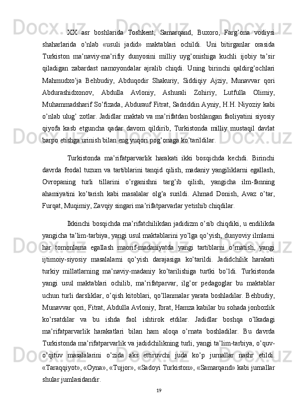 XX   asr   boshlarida   Toshkent,   Samarqand,   Buxoro,   Farg’ona   vodiysi
shaharlarida   o’nlab   «usuli   jadid»   maktablari   ochildi.   Uni   bitirganlar   orasida
Turkiston   ma’naviy-ma’rifiy   dunyosini   milliy   uyg’onishiga   kuchli   ijobiy   ta’sir
qiladigan   zabardast   namoyondalar   ajralib   chiqdi.   Uning   birinchi   qaldirg’ochlari
Mahmudxo’ja   Behbudiy,   Abduqodir   Shakuriy,   Siddiqiy   Ajziy,   Munavvar   qori
Abdurashidxonov,   Abdulla   Avloniy,   Ashurali   Zohiriy,   Lutfulla   Olimiy,
Muhammadsharif So’fizada, Abdurauf Fitrat, Sadriddin Ayniy, H.H.   Niyoziy kabi
o’nlab ulug’ zotlar. Jadidlar maktab va ma’rifatdan boshlangan faoliyatini siyosiy
qiyofa   kasb   etguncha   qadar   davom   qildirib,   Turkistonda   milliy   mustaqil   davlat
barpo etishga urinish bilan eng yuqori pog’onaga ko’tarildilar.
Turkistonda   ma’rifatparvarlik   harakati   ikki   bosqichda   kechdi.   Birinchi
davrda   feodal   tuzum   va   tartiblarini   tanqid   qilish,   madaniy   yangiliklarni   egallash,
Ovropaning   turli   tillarini   o’rganishni   targ’ib   qilish,   yangicha   ilm-fanning
ahamiyatini   ko’tarish   kabi   masalalar   olg’a   surildi.   Ahmad   Donish,   Avaz   o’tar,
Furqat, Muqimiy, Zavqiy singari ma’rifatparvarlar yetishib chiqdilar.
Ikkinchi bosqichda ma’rifatchilikdan jadidizm o’sib chiqdiki, u endilikda
yangicha ta’lim-tarbiya, yangi usul maktablarini yo’lga qo’yish, dunyoviy ilmlarni
har   tomonlama   egallash   maorif-madaniyatda   yangi   tartiblarni   o’rnatish,   yangi
ijtimoiy-siyosiy   masalalarni   qo’yish   darajasiga   ko’tarildi.   Jadidchilik   harakati
turkiy   millatlarning   ma’naviy-madaniy   ko’tarilishiga   turtki   bo’ldi.   Turkistonda
yangi   usul   maktablari   ochilib,   ma’rifatparvar,   ilg’or   pedagoglar   bu   maktablar
uchun turli  darsliklar, o’qish kitoblari, qo’llanmalar yarata boshladilar. Behbudiy,
Munavvar qori, Fitrat, Abdulla Avloniy, Ibrat, Hamza kabilar bu sohada jonbozlik
ko’rsatdilar   va   bu   ishda   faol   ishtirok   etdilar.   Jadidlar   boshqa   o’lkadagi
ma’rifatparvarlik   harakatlari   bilan   ham   aloqa   o’rnata   boshladilar.   Bu   davrda
Turkistonda ma’rifatparvarlik va jadidchilikning turli, yangi ta’lim-tarbiya, o’quv-
o’qituv   masalalarini   o’zida   aks   ettiruvchi   juda   ko’p   jurnallar   nashr   etildi.
«Taraqqiyot», «Oyna», «Tujjor», «Sadoyi Turkiston», «Samarqand» kabi jurnallar
shular jumlasidandir.
19