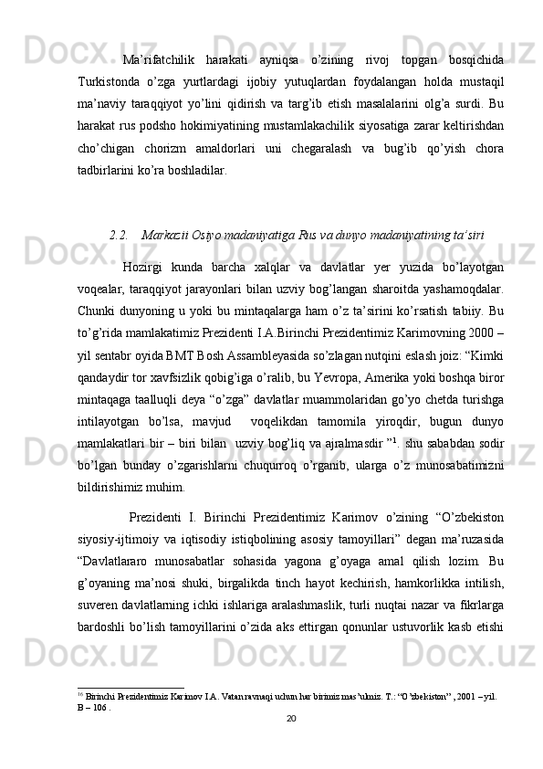 Ma’rifatchilik   harakati   ayniqsa   o’zining   rivoj   topgan   bosqichida
Turkistonda   o’zga   yurtlardagi   ijobiy   yutuqlardan   foydalangan   holda   mustaqil
ma’naviy   taraqqiyot   yo’lini   qidirish   va   targ’ib   etish   masalalarini   olg’a   surdi.   Bu
harakat rus podsho hokimiyatining mustamlakachilik siyosatiga zarar  keltirishdan
cho’chigan   chorizm   amaldorlari   uni   chegaralash   va   bug’ib   qo’yish   chora
tadbirlarini ko’ra boshladilar.
2.2. Markazii Osiyo	 madaniyatiga	 Rus	 va	 dunyo	 madaniyatining	 ta’siri
Hozirgi   kunda   barcha   xalqlar   va   davlatlar   yer   yuzida   bo’layotgan
voqealar,   taraqqiyot   jarayonlari   bilan   uzviy   bog’langan   sharoitda   yashamoqdalar.
Chunki  dunyoning  u  yoki   bu  mintaqalarga  ham   o’z  ta’sirini  ko’rsatish  tabiiy.  Bu
to’g’rida mamlakatimiz Prezidenti I.A.Birinchi Prezidentimiz Karimovning 2000 –
yil sentabr oyida BMT Bosh Assambleyasida so’zlagan nutqini eslash joiz: “Kimki
qandaydir tor xavfsizlik qobig’iga o’ralib, bu Yevropa, Amerika yoki boshqa biror
mintaqaga taalluqli deya “o’zga” davlatlar  muammolaridan go’yo chetda turishga
intilayotgan   bo’lsa,   mavjud     voqelikdan   tamomila   yiroqdir,   bugun   dunyo
mamlakatlari bir  – biri  bilan   uzviy bog’liq va ajralmasdir ” 1
. shu sababdan  sodir
bo’lgan   bunday   o’zgarishlarni   chuqurroq   o’rganib,   ularga   o’z   munosabatimizni
bildirishimiz muhim.
Prezidenti   I.   Birinchi   Prezidentimiz   Karimov   o’zining   “O’zbekiston
siyosiy-ijtimoiy   va   iqtisodiy   istiqbolining   asosiy   tamoyillari”   degan   ma’ruzasida
“Davlatlararo   munosabatlar   sohasida   yagona   g’oyaga   amal   qilish   lozim.   Bu
g’oyaning   ma’nosi   shuki,   birgalikda   tinch   hayot   kechirish,   hamkorlikka   intilish,
suveren davlatlarning ichki ishlariga aralashmaslik,  turli  nuqtai  nazar  va fikrlarga
bardoshli   bo’lish   tamoyillarini   o’zida   aks   ettirgan  qonunlar   ustuvorlik   kasb   etishi
1 6
 Birinchi Prezidentimiz Karimov I.A. Vatan ravnaqi uchun har birimiz mas’ulmiz. T.: “O’zbekiston” , 2001 – yil. 
B – 106 . 
20