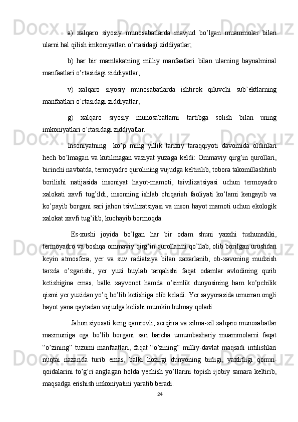 a)   xalqaro   siyosiy   munosabatlarda   mavjud   bo’lgan   muammolar   bilan
ularni hal qilish imkoniyatlari o’rtasidagi ziddiyatlar;
b)   har   bir   mamlakatning   milliy   manfaatlari   bilan   ularning   baynalminal
manfaatlari o’rtasidagi ziddiyatlar;
v)   xalqaro   siyosiy   munosabatlarda   ishtirok   qiluvchi   sub’ektlarning
manfaatlari o’rtasidagi ziddiyatlar;
g)   xalqaro   siyosiy   munosabatlarni   tartibga   solish   bilan   uning
imkoniyatlari o’rtasidagi ziddiyatlar.
Insoniyatning     ko’p   ming   yillik   tarixiy   taraqqiyoti   davomida   oldinlari
hech   bo’lmagan   va   kutilmagan   vaziyat   yuzaga   keldi:   Ommaviy   qirg’in   qurollari,
birinchi navbatda, termoyadro qurolining vujudga keltirilib, tobora takomillashtirib
borilishi   natijasida   insoniyat   hayot-mamoti,   tsivilizatsiyasi   uchun   termoyadro
xalokati   xavfi   tug’ildi,   insonning   ishlab   chiqarish   faoliyati   ko’lami   kengayib   va
ko’payib borgani sari jahon tsivilizatsiyasi va inson hayot mamoti uchun ekologik
xalokat xavfi tug’ilib, kuchayib bormoqda.
Es-xushi   joyida   bo’lgan   har   bir   odam   shuni   yaxshi   tushunadiki,
termoyadro va boshqa ommaviy qirg’in qurollarini qo’llab, olib borilgan urushdan
keyin   atmosfera,   yer   va   suv   radiatsiya   bilan   zaxarlanib,   ob-xavoning   mudxish
tarzda   o’zgarishi,   yer   yuzi   buylab   tarqalishi   faqat   odamlar   avlodining   qurib
ketishigina   emas,   balki   xayvonot   hamda   o’simlik   dunyosining   ham   ko’pchilik
qismi yer yuzidan yo’q bo’lib ketishiga olib keladi. Yer sayyorasida umuman ongli
hayot yana qaytadan vujudga kelishi mumkin bulmay qoladi.
Jahon siyosati keng qamrovli, serqirra va xilma-xil xalqaro munosabatlar
mazmuniga   ega   bo’lib   borgani   sari   barcha   umumbashariy   muammolarni   faqat
“o’zining”   tuzumi   manfaatlari,   faqat   “o’zining”   milliy-davlat   maqsadi   intilishlari
nuqtai   nazarida   turib   emas,   balki   hozirgi   dunyoning   birligi,   yaxlitligi   qonun-
qoidalarini  to’g’ri  anglagan holda yechish  yo’llarini  topish  ijobiy samara  keltirib,
maqsadga erishish imkoniyatini yaratib beradi.
24