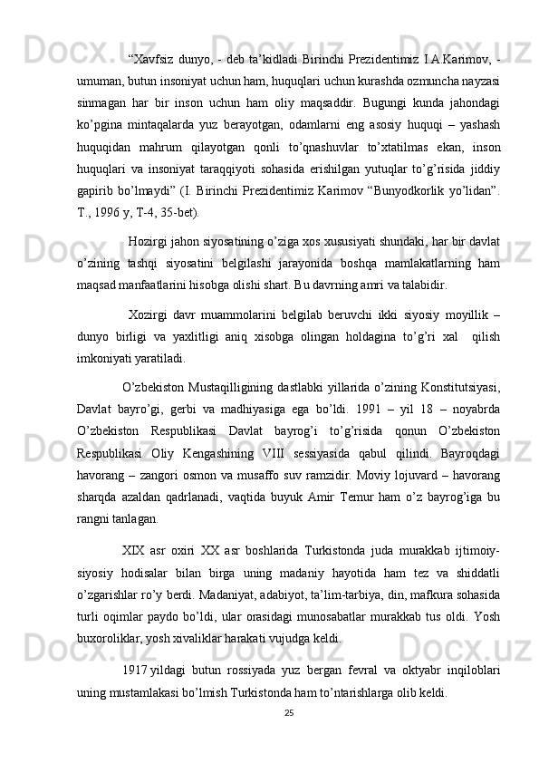 “Xavfsiz   dunyo,   -   deb   ta’kidladi   Birinchi   Prezidentimiz   I.A.Karimov,   -
umuman, butun insoniyat uchun ham, huquqlari uchun kurashda ozmuncha nayzasi
sinmagan   har   bir   inson   uchun   ham   oliy   maqsaddir.   Bugungi   kunda   jahondagi
ko’pgina   mintaqalarda   yuz   berayotgan,   odamlarni   eng   asosiy   huquqi   –   yashash
huquqidan   mahrum   qilayotgan   qonli   to’qnashuvlar   to’xtatilmas   ekan,   inson
huquqlari   va   insoniyat   taraqqiyoti   sohasida   erishilgan   yutuqlar   to’g’risida   jiddiy
gapirib   bo’lmaydi”   (I.   Birinchi   Prezidentimiz   Karimov   “Bunyodkorlik   yo’lidan”.
T., 1996 y, T-4, 35-bet).
Hozirgi jahon siyosatining o’ziga xos xususiyati shundaki, har bir davlat
o’zining   tashqi   siyosatini   belgilashi   jarayonida   boshqa   mamlakatlarning   ham
maqsad manfaatlarini hisobga olishi shart. Bu davrning amri va talabidir.
Xozirgi   davr   muammolarini   belgilab   beruvchi   ikki   siyosiy   moyillik   –
dunyo   birligi   va   yaxlitligi   aniq   xisobga   olingan   holdagina   to’g’ri   xal     qilish
imkoniyati yaratiladi.
O’zbekiston   Mustaqilligining  dastlabki   yillarida  o’zining  Konstitutsiyasi,
Davlat   bayro’gi,   gerbi   va   madhiyasiga   ega   bo’ldi.   1991   –   yil   18   –   noyabrda
O’zbekiston   Respublikasi   Davlat   bayrog’i   to’g’risida   qonun   O’zbekiston
Respublikasi   Oliy   Kengashining   VIII   sessiyasida   qabul   qilindi.   Bayroqdagi
havorang   –   zangori   osmon   va   musaffo   suv   ramzidir.   Moviy   lojuvard   –   havorang
sharqda   azaldan   qadrlanadi,   vaqtida   buyuk   Amir   Temur   ham   o’z   bayrog’iga   bu
rangni tanlagan. 
XIX   asr   oxiri   XX   asr   boshlarida   Turkistonda   juda   murakkab   ijtimoiy-
siyosiy   hodisalar   bilan   birga   uning   madaniy   hayotida   ham   tez   va   shiddatli
o’zgarishlar ro’y berdi. Madaniyat, adabiyot, ta’lim-tarbiya, din, mafkura sohasida
turli   oqimlar   paydo   bo’ldi,   ular   orasidagi   munosabatlar   murakkab   tus   oldi.   Yosh
buxoroliklar, yosh xivaliklar harakati vujudga keldi.
1917   yildagi   butun   rossiyada   yuz   bergan   fevral   va   oktyabr   inqiloblari
uning mustamlakasi bo’lmish Turkistonda ham to’ntarishlarga olib keldi.
25