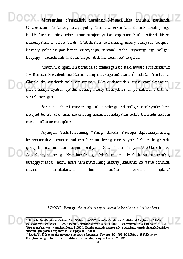 Mavzuning   o’rganilish   darajasi:   Mustaqillikka   erishishi   narijasida
O’zbekiston   o’z   tarixiy   taraqqiyot   yo’lini   o’zi   erkin   tanlash   imkoniyatiga   ega
bo’ldi. Istiqlol uning uchun jahon hamjamiyatiga teng huquqli a’zo sifatida kirish
imkoniyatlarini   ochib   berdi.   O’zbekiston   davlatining   asosiy   maqsadi   barqaror
ijtimoiy   yo’naltirilgan   bozor   iqtisoyotiga,   samarali   tashqi   siyosatga   ega   bo’lgan
huquqiy – demokratik davlatni barpo  etishdan iborat bo’lib qoldi. 
Mavzuni o’rganilish borasida to’xtaladigan bo’lsak, avvalo Prezidentimiz
I.A.Birinchi Prezidentimiz Karimovning mavzuga oid asarlari 1
 alohida o’rin tutadi.
Chunki   shu   asarlarda   xalqimiz   mustaqillikka   erishganidan   keyin   mamlakatimizni
jahon   hamjamiyatida   qo’shilishining   asosiy   tamoyillari   va   yo’nalishlari   batafsil
yoritib berilgan. 
Bundan   tashqari   mavzuning   turli   davrlarga   oid   bo’lgan   adabiyotlar   ham
mavjud   bo’lib,   ular   ham   mavzuning   mazmun   mohiyatini   ochib   berishda   muhim
manbabo’lib xizmat qiladi. 
Ayniqsa,   Yu.E.Ivaninning   “Yangi   davrda   Yevropa   diplomatiyasining
tarixshunosligi”   asarida   xalqaro   hamkorlikning   asosiy   yo’nalishlari   to’g’risida
qiziqarli   ma’lumotlar   bayon   etilgan.   Shu   bilan   birga   M.S.Gaferli   va
A.N.Kosayevlarning   “Rivojlanishning   o’zbek   modeli:   tinchlik   va   barqarorlik,
taraqqiyot asosi” nomli asari ham mavzuning nazariy jihatlarini ko’rsatib berishda
muhim   manbalardan   biri   bo’lib   xizmat   qiladi 2
I.BOBO.   Y a n g i d a v r d a	 o s i y o	 m a m l a k a t l a r i	 s h a h a r l a r i
1 2
 Birinchi Prezidentimiz Karimov I.A. O’zbekiston XXI asr bo’sag’asida: xavfsizlikka tahdid, barqarorlik shartlari 
va taraqqiyot kafolotlari.T.:1997,Tinchlik uchun kurashmoq kerak.T.:2001, Tarixiy xotirasiz kelajak yo’q.T.:1998, 
Yuksak ma’naviyat – yengilmas kuch.T.:2008, Mamlakatimizda demokratik  islohotlarni yanada chuqurlashtirish va
fuqarolik jamiyatini rivojlantirish konsepisyasi. T.:2010. 
2 3
 Ivanin Yu.E. Istoragrafik novetsiya vremenya diplomatic Yevropa. M.,1998, M.S.Gaferli, N.N.Kosayev. 
Rivojlanishning o’zbek modeli: tinchlik va barqarorlik, taraqqiyot asosi. T.:1996.
3