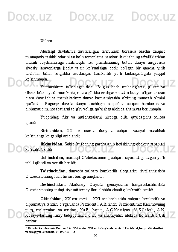Xulosa
Mustaqil   davlatimiz   xavfsizligini   ta’minlash   borasida   barcha   xalqaro
mintaqaviy tashklilotlar bilan ko’p tomonlama hamkorlik qilishning afzalliklaridan
unumli   foydalanishga   intilmoqda.   Bu   jihatdanuning   butun   dunyo   miqyosida
siyosiy   jarayonlarga   jiddiy   ta’sir   ko’rsatishga   qodir   bo’lgan   bir   qancha   yirik
davlatlar   bilan   tenglikka   asoslangan   hamkorlik   yo’li   tanlanganligida   yaqqol
ko’rinmoqda. 
Yurtboshimiz   ta’kidlaganidek:   “Bugun   hech   mubolag’asiz,   g’urur   va
iftixor bilan aytish mumkinki, mustaqillikka erishganimizdan buoyn o’tgan tarixan
qisqa   davr   ichida   mamlakatimiz   dunyo   hamjamiyatida   o’zining   munosib   o’rnini
egalladi” 1
.   Bugungi   davrda   dunyo   tinchligini   saqlashda   xalqaro   hamkorlik   va
diplomatic munosabatlarni to’g’ri yo’lga qo’yishga alohida ahamiyat berilmoqda. 
Yuqoridagi   fikr   va   mulohazalarni   hisobga   olib,   quyidagicha   xulosa
qilindi:
Birinchidan,   XX   asr   osirida   dunyoda   xalqaro   vaziyat   murakkab
ko’rinishga kelganligi aniqlandi;
Ikkinchidan,   Sobiq Ittifoqning parchalanib ketishining obektiv sabablari
ko’rsatib berildi;
Uchinchidan,   mustaqil   O’zbekistonning   xalqaro   siyosatdagi   tutgan   yo’li
tahlil qilindi va yoritib berildi;
To’rtinchidan,   dunyoda   xalqaro   hamkorlik   aloqalarini   rivojlantirishda
O’zbekistonning ham hissasi borligi aniqlandi;
Beshinchidan,   Markaziy   Osiyoda   geosiyosatni   barqarorlashtirishda
O’zbekistonning tashqi siyosati tamoyillari alohida ekanligi ko’rsatib berildi;
Oltinchidan,   XX   asr   oxiri   –   XXI   asr   boshlarida   xalqaro   hamkorlik   va
diplomatiya tarixini o’rganishda Prezident I.A.Birinchi Prezidentimiz Karimovning
nutq,   ma’ruzalari   va   asarlari,   Yu.E.   Ivanin,   A.G.Kosalyov,   M.S.Gaferli,   A.N.
Kosayevlarning   ilmiy   tadqiqotlarini   o’rni   va   ahamiyatini   alohida   ko’rsatib   o’tish
darkor.
1 8
 Birinchi Prezidentimiz Karimov I.A. O’zbekiston XXI asr bo’sag’asida: xavfsizlikka tahdid, barqarorlik shartlari 
va taraqqiyot kafolatlari. T.: 1997. B – 14. 
30