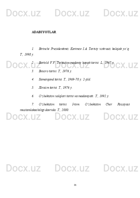 ADABIYOTLAR
 
1.         Birinchi Prezidentimiz	 Karimov   I.A.   Tarixiy	 xotirasiz	 kelajak	 yo’q.
T.,	
 1998   y.
2.         Bartold   V.V.   Turkiston	
 madaniy	 hayoti	 tarixi.   L.,	 1967   y.
3.         Buxoro	
 tarixi.	 T.,	 1976   y.
4.         Samarqand	
 tarixi.	 T.,	 1969-70   y.	 2-jild.
5.         Xorazm	
 tarixi.	 T.,	 1976   y.
6.         O’zbekiston	
 xalqlari	 tarixi	 va	 madaniyati.   T.,	 1992   y.
7.         O’zbekiston	
 	tarixi.	 	I-tom.	 	O’zbekiston	 	Chor	 	Rossiyasi
mustamlakachiligi	
 davrida.   T.,	 2000.
31