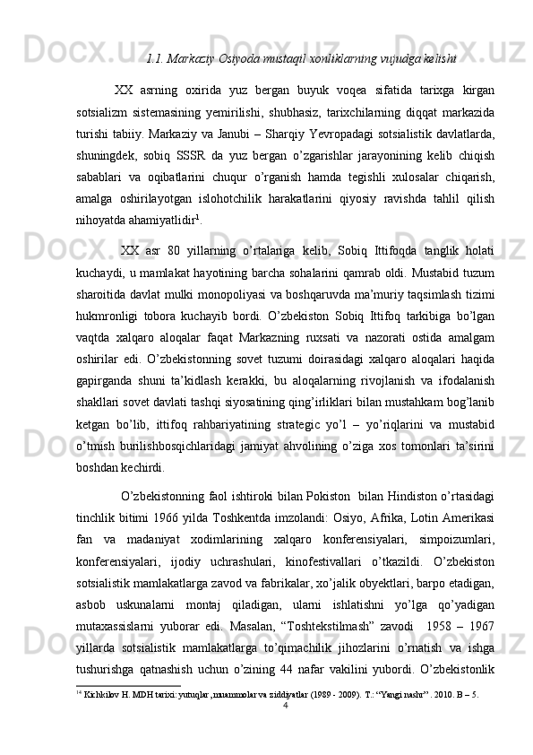 1.1.  Markaziy	 Osiyoda	 mustaqil	 xonliklarning	 vujudga	 kelishi
XX   asrning   oxirida   yuz   bergan   buyuk   voqea   sifatida   tarixga   kirgan
sotsializm   sistemasining   yemirilishi,   shubhasiz,   tarixchilarning   diqqat   markazida
turishi  tabiiy.  Markaziy  va Janubi  –  Sharqiy  Yevropadagi  sotsialistik  davlatlarda,
shuningdek,   sobiq   SSSR   da   yuz   bergan   o’zgarishlar   jarayonining   kelib   chiqish
sabablari   va   oqibatlarini   chuqur   o’rganish   hamda   tegishli   xulosalar   chiqarish,
amalga   oshirilayotgan   islohotchilik   harakatlarini   qiyosiy   ravishda   tahlil   qilish
nihoyatda ahamiyatlidir 1
.
XX   asr   80   yillarning   o’rtalariga   kelib,   Sobiq   Ittifoqda   tanglik   holati
kuchaydi, u mamlakat hayotining barcha sohalarini qamrab oldi. Mustabid tuzum
sharoitida davlat mulki monopoliyasi va boshqaruvda ma’muriy taqsimlash tizimi
hukmronligi   tobora   kuchayib   bordi.   O’zbekiston   Sobiq   Ittifoq   tarkibiga   bo’lgan
vaqtda   xalqaro   aloqalar   faqat   Markazning   ruxsati   va   nazorati   ostida   amalgam
oshirilar   edi.   O’zbekistonning   sovet   tuzumi   doirasidagi   xalqaro   aloqalari   haqida
gapirganda   shuni   ta’kidlash   kerakki,   bu   aloqalarning   rivojlanish   va   ifodalanish
shakllari sovet davlati tashqi siyosatining qing’irliklari bilan mustahkam bog’lanib
ketgan   bo’lib,   ittifoq   rahbariyatining   strategic   yo’l   –   yo’riqlarini   va   mustabid
o’tmish   burilishbosqichlaridagi   jamiyat   ahvolining   o’ziga   xos   tomonlari   ta’sirini
boshdan kechirdi. 
O’zbekistonning faol ishtiroki bilan Pokiston   bilan Hindiston o’rtasidagi
tinchlik bitimi  1966  yilda Toshkentda  imzolandi:  Osiyo,  Afrika, Lotin Amerikasi
fan   va   madaniyat   xodimlarining   xalqaro   konferensiyalari,   simpoizumlari,
konferensiyalari,   ijodiy   uchrashulari,   kinofestivallari   o’tkazildi.   O’zbekiston
sotsialistik mamlakatlarga zavod va fabrikalar, xo’jalik obyektlari, barpo etadigan,
asbob   uskunalarni   montaj   qiladigan,   ularni   ishlatishni   yo’lga   qo’yadigan
mutaxassislarni   yuborar   edi.   Masalan,   “Toshtekstilmash”   zavodi     1958   –   1967
yillarda   sotsialistik   mamlakatlarga   to’qimachilik   jihozlarini   o’rnatish   va   ishga
tushurishga   qatnashish   uchun   o’zining   44   nafar   vakilini   yubordi.   O’zbekistonlik
1 4
 Kichkilov H. MDH tarixi: yutuqlar, muammolar va ziddiyatlar (1989 - 2009). T.: “Yangi nashr” . 2010. B – 5.
4 