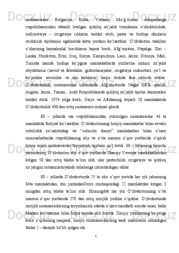 mutaxassislar   Bolgariya,   Kuba,   Vetnam,   Mo’g’iliston   dehqonlariga
respublikamizdan   etkazib   berilgan   qishloq   xo’jalik   texnikasini   o’zlashtirishda,
melioratsiya   –   irrigatsiya   ishlarini   tashkil   etish,   paxta   va   boshqa   ekinlarni
etishtirish   tajribasini   egallashda   katta   yordam   ko’rsatdilar.   O’zbekiston   vakillari
o’zlarining   baynalmilal   burchlarini   bajara   borib,   Afg’oniston,   Nepalga,   Shri   –
Lanka,   Hindiston,   Eron,   Iroq,   Suriya,   Kampuchiya,   Laos,   Jazoir,   Gviniya,   Mali,
Tunisda   hamda   boshqa   ko’pgina   mamlakatlarda   yuzlarcha   muhim   xo’jalik
obyektlarini   (zavod   va   fabrikalar,   gidrostansiyalar,   irrigatsiya   inshootlari,   yo’l   va
ko’priklar   sovxozlar   va   shu   kabilarni)   barpo   etishda   faol   ishtirok   etdilar.
O’zbekistonlik   mutaxassislar   ishtirokida   Afg’onistonda   Nagla   GESi   qurildi,
Angola, Jazoir, Yaman,    Arab Respublikasida  qishloq xo’jalik tajriba  stansiyalari
tashkil   etildi.   1974   yilga   kelib,   Osiyo   va   Afrikaning   deyarli   20   mamlakatida
O’zbekistonlik 400 dan ortiq mutaxassis mehnat qilardi. 
80   –   yillarda   esa   respublikamizdan   yuborilgan   mutaxassislar   46   ta
mamlaktda faoliyat ko’rsatdilar. O’zbekistonning horijiy mamlakatlar bilan avvalo
sotsilistik   yo’nalishdagi   va   “uchinchi   dunyo”   mamlakatlari   bilan   o’zaro
munosabatlarida   respublikaning   oliy   va   o’rta   maxsus   o’quv   yurtlarida   o’qitish
tizimi  orqali  mutaxassislar   tayyorlash   tajribasi  qo’l  keldi.  60 –  yillarning  birinchi
yarmidayoq,  O’zbekiston  oliy o’quv yurtlarida  Sharqiy Yevropa mamlakatlaridan
kelgan   50   dan   ortiq   talaba   ta’lim   oldi,   ular   paxtachilik,   irrigatsiya   va   qishloq
xo’jaligini mexanizatsiyalash sohalariga ixtisoslashgan edilar.
80   –   yillarda   O’zbekistonda   25   ta   oliy   o’quv   yurtida   har   yili   jahonning
84ta   mamlaktidan,   shu   jumladanOsiyo   mintaqasidagi   22   mamlaktdan   kelgan   3
mingdan   ortiq   talaba   ta’lim   oldi.   Shuningdek   har   yili   O’zbekistonning   o’rta
maxsus   o’quv   yurtlarida   270   dan   ortiq   xorijlik   yoshlar   o’qidilar.   O’zbekistonda
xorijlik mutaxassislarning tayyorlanishi odatda o’zaro manfaatli asosda emas, balki
Markaz ko’rsatmasi  bilan  bepul  asosda  olib borildi. Xorijiy yoshlarning bu yerga
kelib   o’qishining   maqsadi,   xorijiy   mutaxassislarning   kasb   mahoratini   oshradigan
fanlar 2 – darajali bo’lib qolgan edi. 
5