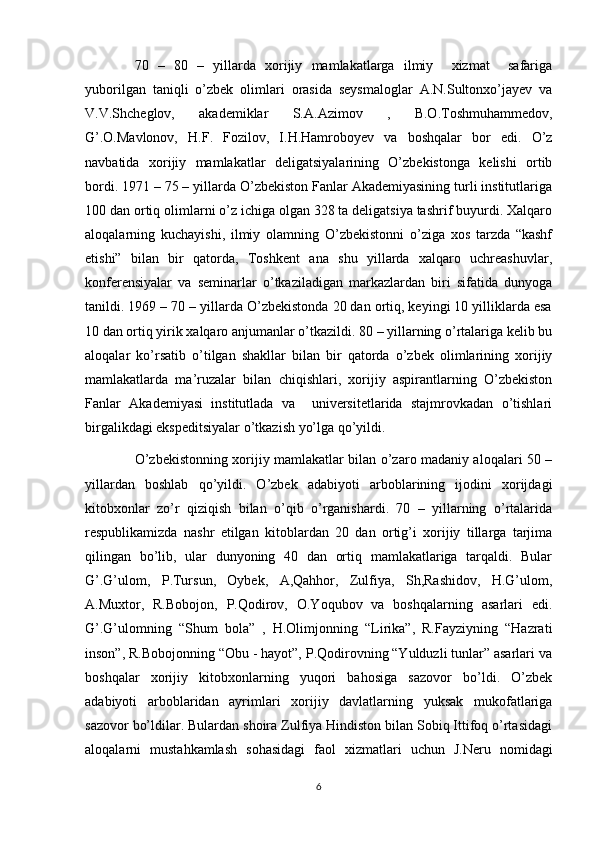 70   –   80   –   yillarda   xorijiy   mamlakatlarga   ilmiy     xizmat     safariga
yuborilgan   taniqli   o’zbek   olimlari   orasida   seysmaloglar   A.N.Sultonxo’jayev   va
V.V.Shcheglov,   akademiklar   S.A.Azimov   ,   B.O.Toshmuhammedov,
G’.O.Mavlonov,   H.F.   Fozilov,   I.H.Hamroboyev   va   boshqalar   bor   edi.   O’z
navbatida   xorijiy   mamlakatlar   deligatsiyalarining   O’zbekistonga   kelishi   ortib
bordi. 1971 – 75 – yillarda O’zbekiston Fanlar Akademiyasining turli institutlariga
100 dan ortiq olimlarni o’z ichiga olgan 328 ta deligatsiya tashrif buyurdi. Xalqaro
aloqalarning   kuchayishi,   ilmiy   olamning   O’zbekistonni   o’ziga   xos   tarzda   “kashf
etishi”   bilan   bir   qatorda,   Toshkent   ana   shu   yillarda   xalqaro   uchreashuvlar,
konferensiyalar   va   seminarlar   o’tkaziladigan   markazlardan   biri   sifatida   dunyoga
tanildi. 1969 – 70 – yillarda O’zbekistonda 20 dan ortiq, keyingi 10 yilliklarda esa
10 dan ortiq yirik xalqaro anjumanlar o’tkazildi. 80 – yillarning o’rtalariga kelib bu
aloqalar   ko’rsatib   o’tilgan   shakllar   bilan   bir   qatorda   o’zbek   olimlarining   xorijiy
mamlakatlarda   ma’ruzalar   bilan   chiqishlari,   xorijiy   aspirantlarning   O’zbekiston
Fanlar   Akademiyasi   institutlada   va     universitetlarida   stajmrovkadan   o’tishlari
birgalikdagi ekspeditsiyalar o’tkazish yo’lga qo’yildi. 
O’zbekistonning xorijiy mamlakatlar bilan o’zaro madaniy aloqalari 50 –
yillardan   boshlab   qo’yildi.   O’zbek   adabiyoti   arboblarining   ijodini   xorijdagi
kitobxonlar   zo’r   qiziqish   bilan   o’qib   o’rganishardi.   70   –   yillarning   o’rtalarida
respublikamizda   nashr   etilgan   kitoblardan   20   dan   ortig’i   xorijiy   tillarga   tarjima
qilingan   bo’lib,   ular   dunyoning   40   dan   ortiq   mamlakatlariga   tarqaldi.   Bular
G’.G’ulom,   P.Tursun,   Oybek,   A,Qahhor,   Zulfiya,   Sh,Rashidov,   H.G’ulom,
A.Muxtor,   R.Bobojon,   P.Qodirov,   O.Yoqubov   va   boshqalarning   asarlari   edi.
G’.G’ulomning   “Shum   bola”   ,   H.Olimjonning   “Lirika”,   R.Fayziyning   “Hazrati
inson”, R.Bobojonning “Obu - hayot”, P.Qodirovning “Yulduzli tunlar” asarlari va
boshqalar   xorijiy   kitobxonlarning   yuqori   bahosiga   sazovor   bo’ldi.   O’zbek
adabiyoti   arboblaridan   ayrimlari   xorijiy   davlatlarning   yuksak   mukofatlariga
sazovor bo’ldilar. Bulardan shoira Zulfiya Hindiston bilan Sobiq Ittifoq o’rtasidagi
aloqalarni   mustahkamlash   sohasidagi   faol   xizmatlari   uchun   J.Neru   nomidagi
6