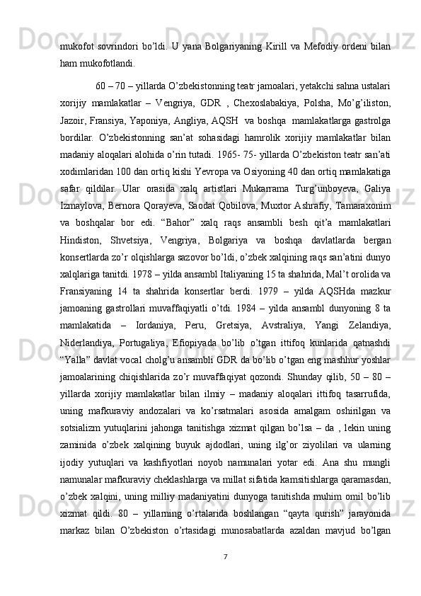 mukofot   sovrindori   bo’ldi.   U   yana   Bolgariyaning   Kirill   va   Mefodiy   ordeni   bilan
ham mukofotlandi. 
60 – 70 – yillarda O’zbekistonning teatr jamoalari, yetakchi sahna ustalari
xorijiy   mamlakatlar   –   Vengriya,   GDR   ,   Chexoslabakiya,   Polsha,   Mo’g’iliston,
Jazoir, Fransiya, Yaponiya, Angliya, AQSH   va boshqa   mamlakatlarga gastrolga
bordilar.   O’zbekistonning   san’at   sohasidagi   hamrolik   xorijiy   mamlakatlar   bilan
madaniy aloqalari alohida o’rin tutadi. 1965- 75- yillarda O’zbekiston teatr san’ati
xodimlaridan 100 dan ortiq kishi Yevropa va Osiyoning 40 dan ortiq mamlakatiga
safar   qildilar.   Ular   orasida   xalq   artistlari   Mukarrama   Turg’unboyeva,   Galiya
Izmaylova,   Bernora   Qorayeva,   Saodat   Qobilova,  Muxtor   Ashrafiy,  Tamaraxonim
va   boshqalar   bor   edi.   “Bahor”   xalq   raqs   ansambli   besh   qit’a   mamlakatlari
Hindiston,   Shvetsiya,   Vengriya,   Bolgariya   va   boshqa   davlatlarda   bergan
konsertlarda zo’r olqishlarga sazovor bo’ldi, o’zbek xalqining raqs san’atini dunyo
xalqlariga tanitdi. 1978 – yilda ansambl Italiyaning 15 ta shahrida, Mal’t orolida va
Fransiyaning   14   ta   shahrida   konsertlar   berdi.   1979   –   yilda   AQSHda   mazkur
jamoaning   gastrollari   muvaffaqiyatli   o’tdi.   1984   –   yilda   ansambl   dunyoning   8   ta
mamlakatida   –   Iordaniya,   Peru,   Gretsiya,   Avstraliya,   Yangi   Zelandiya,
Niderlandiya,   Portugaliya,   Efiopiyada   bo’lib   o’tgan   ittifoq   kunlarida   qatnashdi
“Yalla” davlat vocal cholg’u ansambli GDR da bo’lib o’tgan eng mashhur yoshlar
jamoalarining   chiqishlarida   zo’r   muvaffaqiyat   qozondi.   Shunday   qilib,   50   –   80   –
yillarda   xorijiy   mamlakatlar   bilan   ilmiy   –   madaniy   aloqalari   ittifoq   tasarrufida,
uning   mafkuraviy   andozalari   va   ko’rsatmalari   asosida   amalgam   oshirilgan   va
sotsializm   yutuqlarini   jahonga   tanitishga   xizmat   qilgan   bo’lsa   –   da   ,   lekin   uning
zaminida   o’zbek   xalqining   buyuk   ajdodlari,   uning   ilg’or   ziyolilari   va   ularning
ijodiy   yutuqlari   va   kashfiyotlari   noyob   namunalari   yotar   edi.   Ana   shu   mungli
namunalar mafkuraviy cheklashlarga va millat sifatida kamsitishlarga qaramasdan,
o’zbek   xalqini,   uning   milliy   madaniyatini   dunyoga   tanitishda   muhim   omil   bo’lib
xizmat   qildi.   80   –   yillarning   o’rtalarida   boshlangan   “qayta   qurish”   jarayonida
markaz   bilan   O’zbekiston   o’rtasidagi   munosabatlarda   azaldan   mavjud   bo’lgan
7