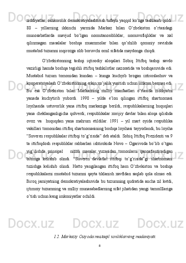 ziddiyatlar, oshkorolik demokratiyalashtirish tufayli yaqqol ko’zga tashlanib qoldi.
80   –   yillarning   ikkinchi   yarmida   Markaz   bilan   O’zbekiston   o’rtasidagi
munosabatlarda   mavjud   bo’lgan   nomutanosibliklar,   nomuvofiqliklar   va   xal
qilinmagan   masalalar   boshqa   muammolar   bilan   qo’shilib   qonuniy   ravishda
mustabid tuzumni inqirozga olib boruvchi omil sifatida maydonga chiqdi. 
O’zbekistonning   tashqi   iqtisodiy   aloqalari   Sobiq   Ittifoq   tashqi   savdo
vazirligi hamda boshqa tegishli ittifoq tashkilotlar nazoratida va boshqaruvida edi.
Mustabid   tuzum   tomonidan   kundan   –   kunga   kuchyib   brogan   ixtisoslashuv   va
kooperatsiyalash O’zbekistonning erkin xo’jalik yuritish uchun imkom bermas edi.
Bu   esa   O’zbekiston   bilan   Markazning   milliy   manfaatlari   o’rtasida   ziddiyatni
yanada   kuchytirib   yubordi.   1990   –   yilda   e’lon   qilingan   ittifoq   shartnomasi
loyihasida   ustuvorlik   yana   ittifoq   markaziga   berildi,   respublikalarning   huquqlari
yana   cheklanganligicha   qolverdi;   respublikalar   xorijiy   davlar   bilan   aloqa   qilishda
ovoz   va     huquqdan   yana   mahrum   etildilar.   1991   –   yil   mart   oyida   respublika
vakillari tomonidan ittifoq shartnomasining boshqa loyihasi tayyorlandi, bu loyiha
“Suveren respublikalar ittifoqi to’g’risida” deb ataldi. Sobiq Ittifoq Prezidenti va 9
ta   ittifoqdosh   respubliklar   rahbarlari   ishtirokida   Novo   –   Ogarivoda   bo’lib   o’tgan
yig’ilishda   prinsipal       nizoli   masalar   yuzasidan   tomonlarni   qanoatlantiradigan
bitimga   kelishib   olindi.   “Suveren   davlatlat   ittifoqi   to’g’risida”gi   shartnomani
tuzishga   kelishib   olindi.   Hatto   yangilangan   ittifoq   ham   O’zbekiston   va   boshqa
respublikalarni   mustabid  tuzumni   qayta  tiklanish   xavfidan  saqlab  qola  olmas   edi.
Biroq  jamiyatning   demokratiyalashuvida   bu  tuzumning   qudratida   ancha   zil   ketdi,
ijtimoiy tuzumning va milliy munasabadlarning sifat  jihatidan yangi tamoilllariga
o’tish uchun keng imkoniyatlar ochildi. 
1.2.  Markaziy	 Osiyoda	 mustaqil	 xonliklarning	 madaniyati.
8