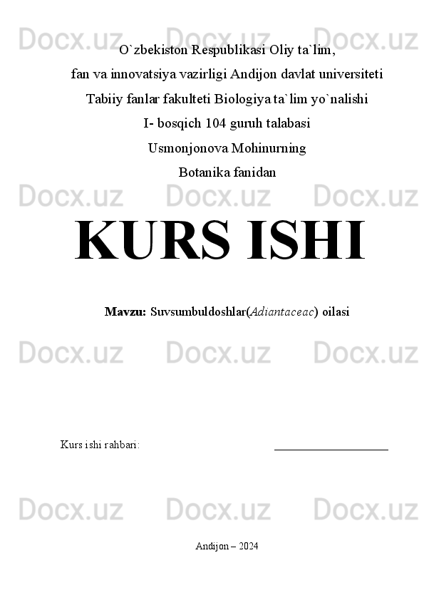 O`zbekiston Respublikasi Oliy ta`lim,
fan va innovatsiya vazirligi Andijon davlat universiteti 
Tabiiy fanlar fakulteti Biologiya ta`lim yo`nalishi 
I- bosqich 104 guruh talabasi
Usmonjonova Mohinurning
Botanika fanidan   
KURS ISHI
Mavzu:   Suvsumbuldoshlar( Adiantaceac ) oilasi
  
Kurs ishi rahbari:                                               ____________________
 
Andijon – 2024 