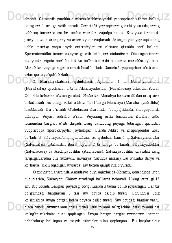 chiqadi.   Gametofit   yurakka   o’xshash   kichkina   yashil   yaproqchadan   iborat   bo’lib,
uning   eni   1   sm.   ga   yetib   boradi.   Gametofit   yaproqchaning   ostki   yuzasida,   uning
uchliroq   tomonida   esa   bir   nechta   rizoidlar   vujudga   keladi.   Shu   yuza   tomonida
jinsiy     a`zolar   arxegoniy   va   anteridiylar   rivojlanadi.   Arxegoniylar   yaproqchaning
uchki   qismiga   yaqin   joyda   anterediylar   esa   o’rtaroq   qismida   hosil   bo’ladi.
Spermatozoidlar   tuxum   xujayrasiga   etib   kelib,   uni   otalantiradi.   Otalangan   tuxum
xujayradan   zigota   hosil   bo’ladi   va   bo’linib   o’sishi   natijasida   murtakka   aylanadi.
Murtakdan voyaga etgan o’simlik hosil bo’ladi. Gametofit yaproqchasi o’sib asta-
sekin qurib yo’qolib ketadi.
2.   Marsiliyakabilar   ajdodchasi.   Ajdodcha   1   ta   Marsiliyanamolar
(Marsileales)   qabilasini,   u   bitta   Marsiliyadoshlar   (Marsilaceae)   oilasidan   iborat.
Oila 3 ta turkumni o’z ichiga oladi. Shulardan Marsiliya turkumi 60 dan ortiq turni
birlashtiradi. Bu  oilaga vakil  sifatida To’rt  bargli  Marsiliya  (Marsilia qvadrifolia)
hisoblanadi.   Bu   o’simlik   O’zbekiston   sharoitida     botqoqliklarda,   sholipoyalarda
uchraydi.   Poyasi   sudralib   o’sadi.   Poyaning   ostki   tomonidan   ildizlar,   ustki
tomonidan   barglar,   o’sib   chiqadi.   Barg   bandining   poyaga   tutashgan   qismidan
yuqoriroqda   Sporokarpiylar   joylashgan.   Ularda   Mikro   va   megosporalar   hosil
bo’ladi.   3.   Salviniyakabilar   ajdodchasi.   Bu   ajdodcha   ham   1   ta   Salviniyanomalar
(Salviniales)   qabilasidan   iborat.   qabila   2   ta   oilaga   bo’linadi:   Salviniyadoshlar
(Salvinaceae)   va   Azolliyadoshlar   (Azollaceae).   Salviniyadoshlar   oilasidan   keng
tarqalganlaridan   biri   Suzuvchi   salviniya   (Salvinia   natans).   Bu   o’simlik   daryo   va
ko’llarda, sekin oqadigan suvlarda, suv betida qalqib suzib yuradi.
O’zbekiston sharoitida Amudaryo quyi oqimlarida-Xorazm, qoraqolpog’iston
hududlarida,   Sirdaryoni   Chinoz   atrofidagi   ko’llarda   uchraydi.   Uning   kattaligi   15
sm. etib boradi. Barglari poyadagi bo’g’imlarda 3 tadan bo’lib joylashgan. Har bir
bo’g’imdagi   barglardan   2   tasi   suv   betida   qalqib   turadi.   Uchinchisi   ildiz
ko’rinishida   suvga   botgan   holda  poyada   osilib   turadi.   Suv  betidagi   barglar   yashil
qisqa bandli, tuxumsimon, tekis qirrali ustki tomoni so’rg’ichlar, ostki tomoni esa
ko’ng’ir   tukchalar   bilan   qoplangan.   Suvga   botgan   barglar   uzun-uzun   ipsimon
tishchalarga   bo’lingan   va   mayda   tukchalar   bilan   qoplangan.     Bu   barglar   ildiz
15 