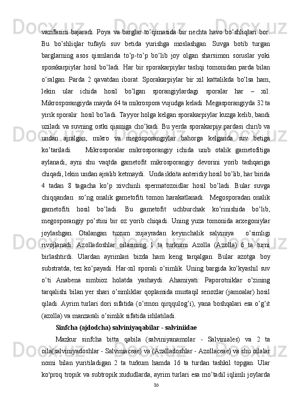 vazifasini   bajaradi.   Poya   va   barglar   to’qimasida   bir   nechta   havo   bo’shliqlari   bor.
Bu   bo’shliqlar   tufayli   suv   betida   yurishga   moslashgan.   Suvga   botib   turgan
barglarning   asos   qismlarida   to’p-to’p   bo’lib   joy   olgan   sharsimon   soruslar   yoki
sporakarpiylar   hosil   bo’ladi.   Har   bir   sporakarpiylar   tashqi   tomonidan   parda   bilan
o’ralgan.   Parda   2   qavatdan   iborat.   Sporakarpiylar   bir   xil   kattalikda   bo’lsa   ham,
lekin   ular   ichida   hosil   bo’lgan   sporangiylardagi   sporalar   har   –   xil.
Mikrosporangiyda mayda 64 ta mikrospora vujudga keladi. Megasporangiyda 32 ta
yirik sporalir  hosil bo’ladi. Tayyor holga kelgan sporakarpiylar kuzga kelib, bandi
uziladi va suvning ostki qismiga cho’kadi. Bu yerda sporakarpiy pardasi chirib va
undan   ajralgan,   mikro   va   megosporangiylar   bahorga   kelganda   suv   betiga
ko’tariladi.       Mikrosporalar   mikrosporangiy   ichida   unib   otalik   gametofitiga
aylanadi,   ayni   shu   vaqtda   gametofit   mikrosporangiy   devorini   yorib   tashqariga
chiqadi, lekin undan ajralib ketmaydi.  Unda ikkita anteridiy hosil bo’lib, har birida
4   tadan   8   tagacha   ko’p   xivchinli   spermatozoidlar   hosil   bo’ladi.   Bular   suvga
chiqqandan     so’ng   onalik   gametofiti   tomon   harakatlanadi.     Megosporadan   onalik
gametofiti   hosil   bo’ladi.   Bu   gametofit   uchburchak   ko’rinishida   bo’lib,
megosporangiy   po’stini   bir   oz   yorib   chiqadi.   Uning   yuza   tomonida   arxegoniylar
joylashgan.   Otalangan   tuxum   xujayradan   keyinchalik   salviniya     o’simligi
rivojlanadi.   Azolladoshlar   oilasining   1   ta   turkumi   Azolla   (Azolla)   6   ta   turni
birlashtirdi.   Ulardan   ayrimlari   bizda   ham   keng   tarqalgan.   Bular   azotga   boy
substratda,   tez   ko’payadi.   Har-xil   sporali   o’simlik.   Uning   bargida   ko’kyashil   suv
o’ti   Anabena   simbioz   holatda   yashaydi.   Ahamiyati:   Paporotniklar   o’zining
tarqalishi bilan yer shari o’simliklar qoplamida mustaqil senozlar (jamoalar) hosil
qiladi. Ayrim turlari dori sifatida (o’rmon qirqqulog’i), yana boshqalari  esa o’g’it
(azolla) va manzarali o’simlik sifatida ishlatiladi.
Sinfcha (ajdodcha) salviniyaqabilar - salviniidae
Mazkur   sinfcha   bitta   qabila   (salviniyanamolar   -   Salviniales)   va   2   ta
oila(salviniyadoshlar - Salviniaceae) va (Azalladoshlar - Azollaceae) va shu oilalar
nomi   bilan   yuritiladigan   2   ta   turkum   hamda   16   ta   turdan   tashkil   topgan.   Ular
ko'proq tropik va subtropik xududlarda, ayrim turlari esa mo’tadil iqlimli joylarda
16
