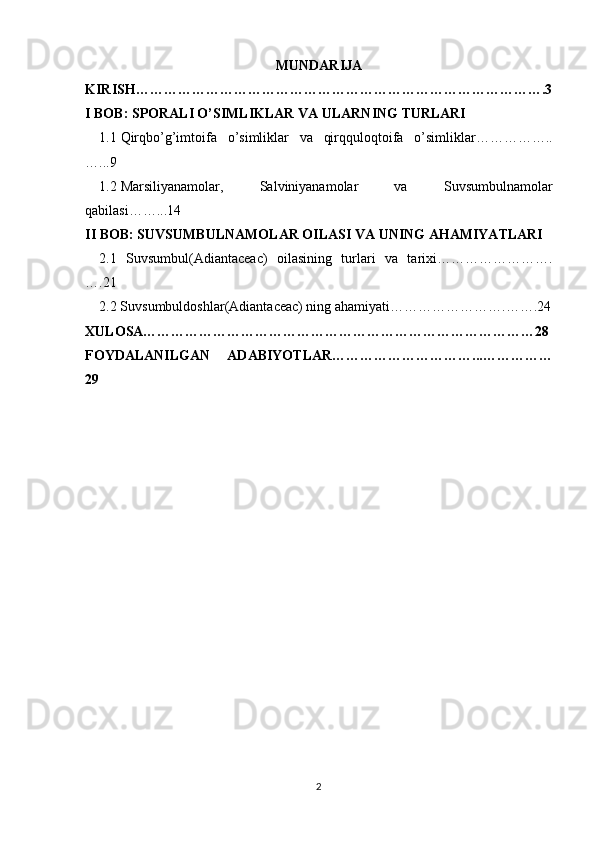 MUNDARIJA
KIRISH…………………………………………………………………………….3
I BOB: SPORALI O’SIMLIKLAR VA ULARNING TURLARI
1.1 Qirqbo’g’imtoifa   o’simliklar   va   qirqquloqtoifa   o’simliklar……………..
…...9
1.2 Marsiliyanamolar,   Salviniyanamolar   va   Suvsumbulnamolar
qabilasi……...14
II BOB: SUVSUMBULNAMOLAR OILASI VA UNING AHAMIYATLARI
2.1   Suvsumbul(Adiantaceac)   oilasining   turlari   va   tarixi…………………….
….21
2.2 Suvsumbuldoshlar(Adiantaceac) ning ahamiyati…………………….…….24
XULOSA…………………………………………………………………………28
FOYDALANILGAN   ADABIYOTLAR…………………………...……………
29
2 