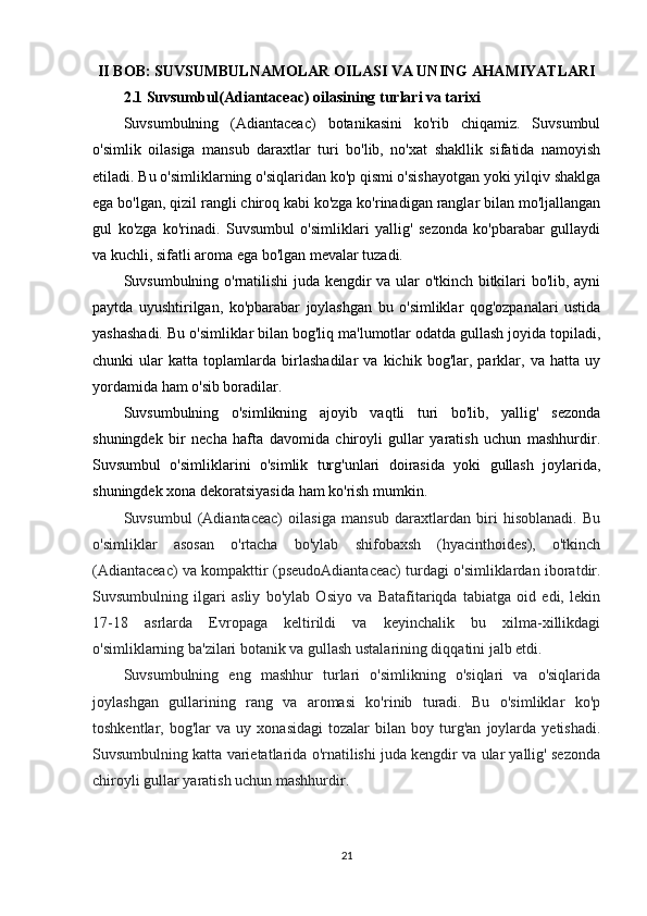 II BOB: SUVSUMBULNAMOLAR OILASI VA UNING AHAMIYATLARI
2.1 Suvsumbul(Adiantaceac) oilasining turlari va tarixi
Suvsumbulning   (Adiantaceac)   botanikasini   ko'rib   chiqamiz.   Suvsumbul
o'simlik   oilasiga   mansub   daraxtlar   turi   bo'lib,   no'xat   shakllik   sifatida   namoyish
etiladi. Bu o'simliklarning o'siqlaridan ko'p qismi o'sishayotgan yoki yilqiv shaklga
ega bo'lgan, qizil rangli chiroq kabi ko'zga ko'rinadigan ranglar bilan mo'ljallangan
gul   ko'zga   ko'rinadi.   Suvsumbul   o'simliklari   yallig'   sezonda   ko'pbarabar   gullaydi
va kuchli, sifatli aroma ega bo'lgan mevalar tuzadi.
Suvsumbulning o'rnatilishi juda kengdir va ular o'tkinch bitkilari bo'lib, ayni
paytda   uyushtirilgan,   ko'pbarabar   joylashgan   bu   o'simliklar   qog'ozpanalari   ustida
yashashadi. Bu o'simliklar bilan bog'liq ma'lumotlar odatda gullash joyida topiladi,
chunki   ular   katta   toplamlarda   birlashadilar   va   kichik   bog'lar,   parklar,   va   hatta   uy
yordamida ham o'sib boradilar.
Suvsumbulning   o'simlikning   ajoyib   vaqtli   turi   bo'lib,   yallig'   sezonda
shuningdek   bir   necha   hafta   davomida   chiroyli   gullar   yaratish   uchun   mashhurdir.
Suvsumbul   o'simliklarini   o'simlik   turg'unlari   doirasida   yoki   gullash   joylarida,
shuningdek xona dekoratsiyasida ham ko'rish mumkin.
Suvsumbul   (Adiantaceac)   oilasiga   mansub   daraxtlardan   biri   hisoblanadi.   Bu
o'simliklar   asosan   o'rtacha   bo'ylab   shifobaxsh   (hyacinthoides),   o'tkinch
(Adiantaceac) va kompakttir (pseudoAdiantaceac) turdagi o'simliklardan iboratdir.
Suvsumbulning   ilgari   asliy   bo'ylab   Osiyo   va   Batafitariqda   tabiatga   oid   edi,   lekin
17-18   asrlarda   Evropaga   keltirildi   va   keyinchalik   bu   xilma-xillikdagi
o'simliklarning ba'zilari botanik va gullash ustalarining diqqatini jalb etdi. 
Suvsumbulning   eng   mashhur   turlari   o'simlikning   o'siqlari   va   o'siqlarida
joylashgan   gullarining   rang   va   aromasi   ko'rinib   turadi.   Bu   o'simliklar   ko'p
toshkentlar,  bog'lar   va   uy  xonasidagi   tozalar   bilan   boy   turg'an   joylarda  yetishadi.
Suvsumbulning katta varietatlarida o'rnatilishi juda kengdir va ular yallig' sezonda
chiroyli gullar yaratish uchun mashhurdir.
21 