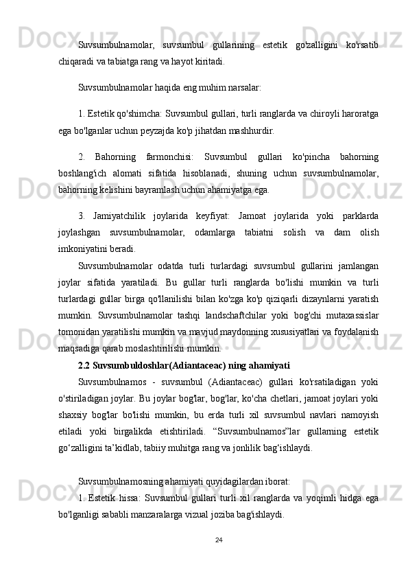 Suvsumbulnamolar,   suvsumbul   gullarining   estetik   go'zalligini   ko'rsatib
chiqaradi va tabiatga rang va hayot kiritadi.
Suvsumbulnamolar haqida eng muhim narsalar:
1. Estetik qo'shimcha: Suvsumbul gullari, turli ranglarda va chiroyli haroratga
ega bo'lganlar uchun peyzajda ko'p jihatdan mashhurdir.
2.   Bahorning   farmonchisi:   Suvsumbul   gullari   ko'pincha   bahorning
boshlang'ich   alomati   sifatida   hisoblanadi,   shuning   uchun   suvsumbulnamolar,
bahorning kelishini bayramlash uchun ahamiyatga ega.
3.   Jamiyatchilik   joylarida   keyfiyat:   Jamoat   joylarida   yoki   parklarda
joylashgan   suvsumbulnamolar,   odamlarga   tabiatni   solish   va   dam   olish
imkoniyatini beradi.
Suvsumbulnamolar   odatda   turli   turlardagi   suvsumbul   gullarini   jamlangan
joylar   sifatida   yaratiladi.   Bu   gullar   turli   ranglarda   bo'lishi   mumkin   va   turli
turlardagi   gullar   birga  qo'llanilishi   bilan ko'zga  ko'p  qiziqarli  dizaynlarni  yaratish
mumkin.   Suvsumbulnamolar   tashqi   landschaftchilar   yoki   bog'chi   mutaxassislar
tomonidan yaratilishi mumkin va mavjud maydonning xususiyatlari va foydalanish
maqsadiga qarab moslashtirilishi mumkin.
2.2 Suvsumbuldoshlar(Adiantaceac) ning ahamiyati
Suvsumbulnamos   -   suvsumbul   (Adiantaceac)   gullari   ko'rsatiladigan   yoki
o'stiriladigan joylar. Bu joylar bog'lar, bog'lar, ko'cha chetlari, jamoat joylari yoki
shaxsiy   bog'lar   bo'lishi   mumkin,   bu   erda   turli   xil   suvsumbul   navlari   namoyish
etiladi   yoki   birgalikda   etishtiriladi.   “Suvsumbulnamos”lar   gullarning   estetik
go‘zalligini ta’kidlab, tabiiy muhitga rang va jonlilik bag‘ishlaydi.
Suvsumbulnamosning ahamiyati quyidagilardan iborat:
1.   Estetik   hissa:   Suvsumbul   gullari   turli   xil   ranglarda   va   yoqimli   hidga   ega
bo'lganligi sababli manzaralarga vizual joziba bag'ishlaydi.
24