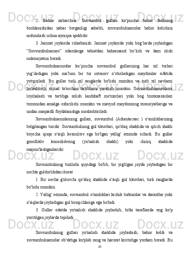 2.   Bahor   xabarchisi:   Suvsumbul   gullari   ko'pincha   bahor   faslining
boshlanishidan   xabar   berganligi   sababli,   suvsumbulnamolar   bahor   kelishini
nishonlash uchun ayniqsa qadrlidir.
3.   Jamoat   joylarida   rohatlanish:   Jamoat   joylarida   yoki   bog‘larda   joylashgan
“Suvsumbulnamos”   odamlarga   tabiatdan   bahramand   bo‘lish   va   dam   olish
imkoniyatini beradi.
Suvsumbulnamoslar   ko pincha   suvsumbul   gullarining   har   xil   turlariʻ
yig iladigan   yoki   ma lum   bir   tur   intensiv   o stiriladigan   maydonlar   sifatida	
ʻ ʼ ʻ
yotqiziladi.   Bu   gullar   turli   xil   ranglarda   bo'lishi   mumkin   va   turli   xil   navlarni
birlashtirib,   vizual   ta'sirchan   tartiblarni   yaratish   mumkin.   Suvsumbulnamoslarni
loyihalash   va   tartibga   solish   landshaft   me'morlari   yoki   bog   'mutaxassislari
tomonidan   amalga   oshirilishi   mumkin   va   mavjud   maydonning   xususiyatlariga   va
undan maqsadli foydalanishga moslashtiriladi.
Suvsumbulnamolarning   gullari,   suvsumbul   (Adiantaceac   )   o'simliklarining
belgilangan turidir. Suvsumbulning gul tikuvlari, qo'shiq shaklida va qilich shakli
boyicha   qisqa   o'siqli   kesimlere   ega   bo'lgan   yallig'   sezonda   ochadi.   Bu   gullar
genellikle   konsolidering   (yo'nalish   shakli)   yoki   chiziq   shaklida
majmu'lashganlaridir.
Suvsumbulning   tuzilishi   quyidagi   bo'lib,   bir   yig'ilgan   joyda   joylashgan   bir
nechta guldorlikdan iborat:
1.   Bir   necha   g'oluvchi   qo'shiq   shaklida   o'siqli   gul   tikuvlari,   turli   ranglarda
bo'lishi mumkin.
2. Yallig' sezonda, suvsumbul o'simliklari kichik turkumlar va daraxtlar yoki
o'siqlarda joylashgan gul bosqichlariga ega bo'ladi.
3.   Gullar   odatda   yo'nalish   shaklida   joylashib,   bitki   taraflarida   eng   ko'p
yoritilgan joylarda topiladi.
Suvsumbulning   gullari   yo'nalish   shaklida   joylashish,   bahor   keldi   va
suvsumbulnamolar ob'ektiga ko'plab rang va harorat kiritishga yordam beradi. Bu
25 