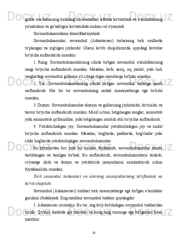 gullar esa bahorning boshlang'ich alomatlari sifatida ko'rsatiladi va o'simliklarning
yo'nalishini va go'zalligini ko'rsatishda muhim rol o'ynayadi.
Suvsumbulnamolarni klassifikatsiyalash:
Suvsumbulnamolar,   suvsumbul   (Adiantaceac)   turlarining   turli   usullarda
to'plangan   va   yig'ilgan   joylaridir.   Ularni   ko'rib   chiqishimizda,   quyidagi   kriterlar
bo'yicha sinflandirish mumkin:
1.   Rang:   Suvsumbulnamolarning   ichida   bo'lgan   suvsumbul   o'simliklarining
rangi   bo'yicha   sinflandirish   mumkin.   Masalan,   ko'k,   sariq,   oq,   yashil,   yoki   turli
ranglardagi suvsumbul gullarini o'z ichiga olgan namolarga bo'lishi mumkin.
2.   Tur:   Suvsumbulnamolarning   ichida   bo'lgan   suvsumbul   turlariga   qarab
sinflandirish.   Har   bir   tur   suvsumbulning   unikal   xususiyatlariga   ega   bo'lishi
mumkin.
3. Dizayn: Suvsumbulnamolar dizayni va gullarining joylashishi, ko'rinishi va
tasviri bo'yicha sinflandirish mumkin. Misol uchun, belgilangan ranglar, simmetrik
yoki asimmetrik qo'llanishlar, yoki belgilangan ornitish stili bo'yicha sinflandirish.
4.   Yetishtiriladigan   joy:   Suvsumbulnamolar   yetishtiriladigan   joy   va   muhit
bo'yicha   sinflandirish   mumkin.   Masalan,   bog'larda,   parklarda,   bog'chalar   yoki
ichki bog'larida yetishtiriladigan suvsumbulnamolar.
Bu   kriterlardan   biri   yoki   bir   nechasi   foydalanib,   suvsumbulnamolar   yaxshi
tartiblangan   va   tanilgan   bo'ladi.   Bu   sinflandirish,   suvsumbulnamolarni   tanlash,
ro'yxatga   olish   va   dizayn   va   yetishtirish   jarayonlarini   osonlashtirish   uchun
foydalanilishi mumkin.
Turli   suvsumbul   turkumlari   va   ularning   xususiyatlarining   ta'riflanishi   va
ko'rib chiqilishi.
Suvsumbul (Adiantaceac) turklari turli xususiyatlarga ega bo'lgan o'simliklar
guruhini ifodalayadi. Eng mashhur suvsumbul turklari quyidagilar:
1. Adiantaceac orientalis: Bu tur, eng ko'p ko'riladigan suvsumbul turklaridan
biridir. Qo'shiq shaklida  gul  tikuvlari  va keng rang tomonga ega bo'lganlari bilan
mashhur.
26 