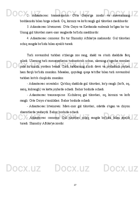 2.   Adiantaceac   transcaspicus:   O'rta   Osiyo'ga   xosdir   va   mavsumning
boshlanishi bilan birga ochadi. Oq, kirmizi va ko'k rangli gul tikuvlari mashhurdir.
3. Adiantaceac litwinowii: O'rta Osiyo va Kavkazda endemik bo'lgan bir tur.
Uning gul tikuvlari mavi-mor ranglarda bo'lishi mashhurdir.
4. Adiantaceac comosus: Bu tur Shimoliy Afrika'ya mahsusdir. Gul tikuvlari
ochiq rangda bo'lishi bilan ajralib turadi.
Turli   suvsumbul   turklari   o'zlariga   xos   rang,   shakl   va   o'sish   shaklida   farq
qiladi. Ularning turli xususiyatlarini tushuntirish uchun, ularning o'zgacha rasmlari
yoki   ko'rinishi   yordam   beradi.   Turli   turklarning   o'sish   davri   va   joylashish   joylari
ham farqli bo'lishi mumkin. Masalan, quyidagi qisqa ta'riflar bilan turli suvsumbul
turklari ko'rib chiqilishi mumkin:
- Adiantaceac orientalis: Qo'shiq shaklida gul tikuvlari, ko'p rangli (ko'k, oq,
sariq, kulrangli) va katta joylarda ochadi. Bahor boshida ochadi.
-   Adiantaceac   transcaspicus:   Kichikroq   gul   tikuvlari,   oq,   kirmizi   va   ko'k
rangli. Orta Osiyo o'simliklari. Bahor boshida ochadi.
-   Adiantaceac   litwinowii:   Mavi-mor   gul   tikuvlari,   odatda   o'sgan   va   chiyon
sharoitlarda yashaydi. Bahor boshida ochadi.
-   Adiantaceac   comosus:   Gul   tikuvlari   ochiq   rangda   bo'lishi   bilan   ajralib
turadi. Shimoliy Afrika'ya xosdir.
27 