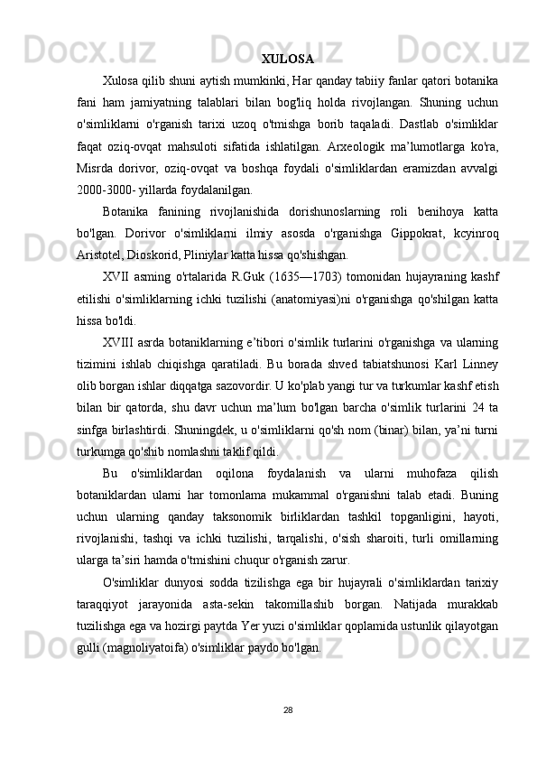 XULOSA
Xulosa qilib shuni aytish mumkinki, Har qanday tabiiy fanlar qatori botanika
fani   ham   jamiyatning   talablari   bilan   bog'liq   holda   rivojlangan.   Shuning   uchun
o'simliklarni   o'rganish   tarixi   uzoq   o'tmishga   borib   taqaladi.   Dastlab   o'simliklar
faqat   oziq-ovqat   mahsuloti   sifatida   ishlatilgan.   Arxeologik   ma’lumotlarga   ko'ra,
Misrda   dorivor,   oziq-ovqat   va   boshqa   foydali   o'simliklardan   eramizdan   avvalgi
2000-3000- yillarda foydalanilgan.
Botanika   fanining   rivojlanishida   dorishunoslarning   roli   benihoya   katta
bo'lgan.   Dorivor   o'simliklarni   ilmiy   asosda   o'rganishga   Gippokrat,   kcyinroq
Aristotel, Dioskorid, Pliniylar katta hissa qo'shishgan.
XVII   asming   o'rtalarida   R.Guk   (1635—1703)   tomonidan   hujayraning   kashf
etilishi   o'simliklarning   ichki   tuzilishi   (anatomiyasi)ni   o'rganishga   qo'shilgan   katta
hissa bo'ldi.
XVIII  asrda botaniklarning e’tibori  o'simlik turlarini  o'rganishga  va ularning
tizimini   ishlab   chiqishga   qaratiladi.   Bu   borada   shved   tabiatshunosi   Karl   Linney
olib borgan ishlar diqqatga sazovordir. U ko'plab yangi tur va turkumlar kashf etish
bilan   bir   qatorda,   shu   davr   uchun   ma’lum   bo'lgan   barcha   o'simlik   turlarini   24   ta
sinfga birlashtirdi. Shuningdek, u o'simliklarni qo'sh nom (binar) bilan, ya’ni turni
turkumga qo'shib nomlashni taklif qildi.
Bu   o'simliklardan   oqilona   foydalanish   va   ularni   muhofaza   qilish
botaniklardan   ularni   har   tomonlama   mukammal   o'rganishni   talab   etadi.   Buning
uchun   ularning   qanday   taksonomik   birliklardan   tashkil   topganligini,   hayoti,
rivojlanishi,   tashqi   va   ichki   tuzilishi,   tarqalishi,   o'sish   sharoiti,   turli   omillarning
ularga ta’siri hamda o'tmishini chuqur o'rganish zarur.
O'simliklar   dunyosi   sodda   tizilishga   ega   bir   hujayrali   o'simliklardan   tarixiy
taraqqiyot   jarayonida   asta-sekin   takomillashib   borgan.   Natijada   murakkab
tuzilishga ega va hozirgi paytda Yer yuzi o'simliklar qoplamida ustunlik qilayotgan
gulli (magnoliyatoifa) o'simliklar paydo bo'lgan.
28 