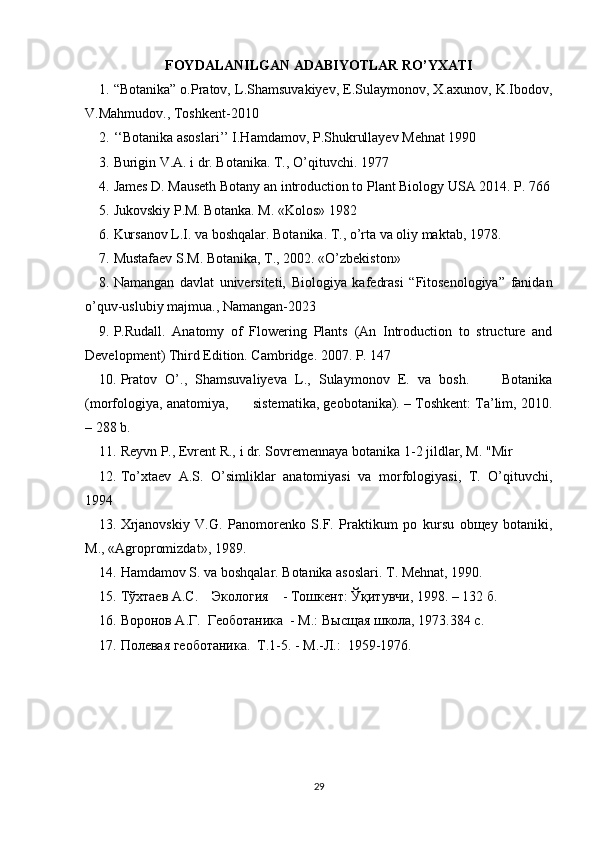 FOYDALANILGAN ADABIYOTLAR RO’YXATI
1. “Botanika” o.Pratov, L.Shamsuvakiyev, E.Sulaymonov, X.axunov, K.Ibodov,
V.Mahmudov., Toshkent-2010
2. ‘‘Botanika asoslari’’ I.Hamdamov, P.Shukrullayev Mehnat 1990
3. Burigin V.A. i dr. Botanika. T., O’qituvchi. 1977
4. James D. Mauseth Botany an introduction to Plant Biology USA 2014. P. 766
5. Jukovskiy P.M. Botanka. M. «Kolos» 1982
6. Kursanov L.I. va boshqalar. Botanika. T., o’rta va oliy maktab, 1978.
7. Mustafaev S.M. Botanika, T., 2002. «O’zbekiston»
8. Namangan   davlat   universiteti,   Biologiya   kafedrasi   “Fitosenologiya”   fanidan
o’quv-uslubiy majmua., Namangan-2023
9. P.Rudall.   Anatomy   of   Flowering   Plants   (An   Introduction   to   structure   and
Development) Third Edition. Cambridge. 2007. P. 147
10. Pratov   O’.,   Shamsuvaliyeva   L.,   Sulaymonov   E.   va   bosh.         Botanika
(morfologiya, anatomiya,      sistematika, geobotanika). – Toshkent: Ta’lim, 2010.
– 288 b.
11. Reyvn P., Evrent R., i dr. Sovremennaya botanika 1-2 jildlar, M. "Mir
12. To’xtaev   A.S.   O’simliklar   anatomiyasi   va   morfologiyasi,   T.   O’qituvchi,
1994
13. Xrjanovskiy   V.G.   Panomorenko   S.F.   Praktikum   po   kursu   obщey   botaniki,
M., «Agropromizdat», 1989.
14. Hamdamov S. va boshqalar. Botanika asoslari. T. Mehnat, 1990.
15. Тўхтаев А.С.    Экология    - Тошкент: Ўқитувчи, 1998. – 132 б.
16. Воронов А.Г.  Геоботаника  - М.: Высщая школа, 1973.384 с.
17. Полевая геоботаника.  Т.1-5. - М.-Л.:  1959-1976. 
29 