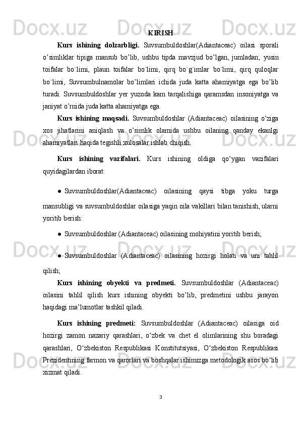 KIRISH
Kurs   ishining   dolzarbligi.   Suvsumbuldoshlar(Adiantaceac)   oilasi   sporali
o’simliklar   tipiga   mansub   bo’lib,   ushbu   tipda   mavzjud   bo’lgan,   jumladan;   yusin
toifalar   bo`limi,   plaun   toifalar   bo`limi,   qirq   bo`g`imlar   bo`limi,   qirq   quloqlar
bo`limi,   Suvsumbulnamolar   bo’limlari   ichida   juda   katta   ahamiyatga   ega   bo’lib
turadi.   Suvsumbuldoshlar   yer   yuzoda   kam   tarqalishiga   qaramsdan   insoniyatga   va
janiyat o’rnida juda katta ahamiyatga ega.
Kurs   ishining   maqsadi.   Suvsumbuldoshlar   (Adiantaceac)   oilasining   o‘ziga
xos   jihatlarini   aniqlash   va   o’simlik   olamida   ushbu   oilaning   qanday   ekanlgi
ahamiyatlari haqida tegishli xulosalar ishlab chiqish.
Kurs   ishining   vazifalari.   Kurs   ishining   oldiga   qo‘ygan   vazifalari
quyidagilardan iborat:
● Suvsumbuldoshlar(Adiantaceac)   oilasining   qaysi   tibga   yoku   turga
mansubligi va suvsumbuldoshlar oilasiga yaqin oila vakillari bilan tanishish, ularni
yoritib berish:
● Suvsumbuldoshlar (Adiantaceac) oilasining mohiyatini yoritib berish;
● Suvsumbuldoshlar   (Adiantaceac)   oilasining   hozirgi   holati   va   uni   tahlil
qilish;
Kurs   ishining   obyekti   va   predmeti.   Suvsumbuldoshlar   (Adiantaceac)
oilasini   tahlil   qilish   kurs   ishining   obyekti   bo’lib,   predmetini   ushbu   jarayon
haqidagi ma’lumotlar tashkil qiladi.
Kurs   ishining   predmeti:   Suvsumbuldoshlar   (Adiantaceac)   oilasiga   oid
hozirgi   zamon   nazariy   qarashlari,   o zbek   va   chet   el   olimlarining   shu   boradagiʻ
qarashlari,   O zbekiston   Respublikasi   Konstitutsiyasi,   O zbekiston   Respublikasi	
ʻ ʻ
Prezidentining farmon va qarorlari va boshqalar ishimizga metodologik asos bo lib	
ʻ
xizmat qiladi.
3