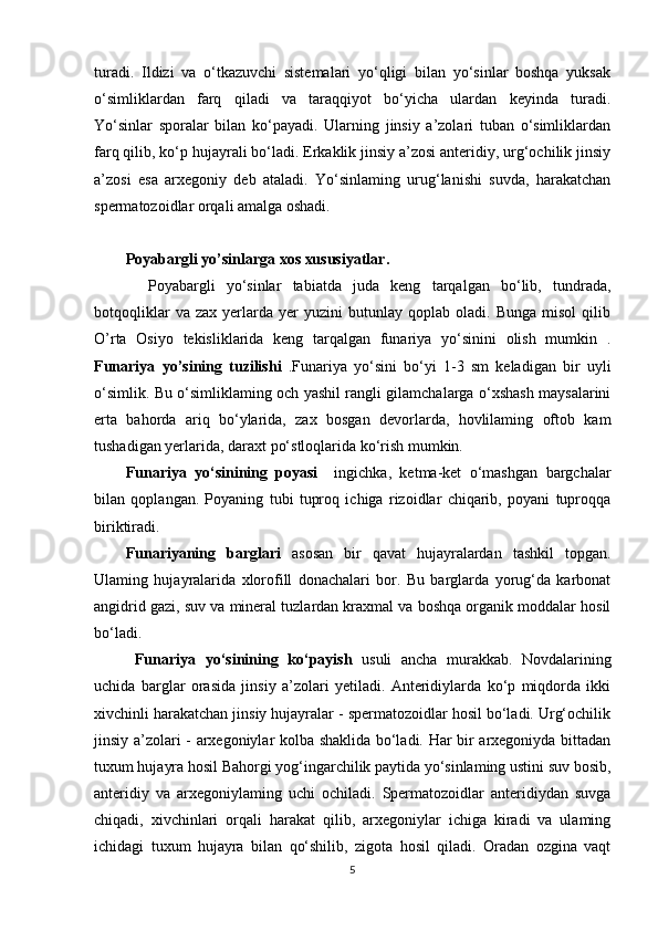 turadi.   Ildizi   va   o‘tkazuvchi   sistemalari   yo‘qligi   bilan   yo‘sinlar   boshqa   yuksak
o‘simliklardan   farq   qiladi   va   taraqqiyot   bo‘yicha   ulardan   keyinda   turadi.
Yo‘sinlar   sporalar   bilan   ko‘payadi.   Ularning   jinsiy   a’zolari   tuban   o‘simliklardan
farq qilib, ko‘p hujayrali bo‘ladi. Erkaklik jinsiy a’zosi anteridiy, urg‘ochilik jinsiy
a’zosi   esa   arxegoniy   deb   ataladi.   Yo‘sinlaming   urug‘lanishi   suvda,   harakatchan
spermatozoidlar orqali amalga oshadi.
Poyabargli yo’sinlarga xos xususiyatlar.
    Poyabargli   yo‘sinlar   tabiatda   juda   keng   tarqalgan   bo‘lib,   tundrada,
botqoqliklar   va  zax   yerlarda  yer   yuzini   butunlay   qoplab   oladi.   Bunga   misol   qilib
O’rta   Osiyo   tekisliklarida   keng   tarqalgan   funariya   yo‘sinini   olish   mumkin   .
Funariya   yo’sining   tuzilishi   .Funariya   yo‘sini   bo‘yi   1-3   sm   keladigan   bir   uyli
o‘simlik. Bu o‘simliklaming och yashil rangli gilamchalarga o‘xshash maysalarini
erta   bahorda   ariq   bo‘ylarida,   zax   bosgan   devorlarda,   hovlilaming   oftob   kam
tushadigan yerlarida, daraxt po‘stloqlarida ko‘rish mumkin.
Funariya   yo‘sinining   poyasi     ingichka,   ketma-ket   o‘mashgan   bargchalar
bilan   qoplangan.   Poyaning   tubi   tuproq   ichiga   rizoidlar   chiqarib,   poyani   tuproqqa
biriktiradi.
Funariyaning   barglari   asosan   bir   qavat   hujayralardan   tashkil   topgan.
Ulaming   hujayralarida   xlorofill   donachalari   bor.   Bu   barglarda   yorug‘da   karbonat
angidrid gazi, suv va mineral tuzlardan kraxmal va boshqa organik moddalar hosil
bo‘ladi.
  Funariya   yo‘sinining   ko‘payish   usuli   ancha   murakkab.   Novdalarining
uchida   barglar   orasida   jinsiy   a’zolari   yetiladi.   Anteridiylarda   ko‘p   miqdorda   ikki
xivchinli harakatchan jinsiy hujayralar - spermatozoidlar hosil bo‘ladi. Urg‘ochilik
jinsiy a’zolari - arxegoniylar kolba shaklida bo‘ladi. Har bir arxegoniyda bittadan
tuxum hujayra hosil Bahorgi yog‘ingarchilik paytida yo‘sinlaming ustini suv bosib,
anteridiy   va   arxegoniylaming   uchi   ochiladi.   Spermatozoidlar   anteridiydan   suvga
chiqadi,   xivchinlari   orqali   harakat   qilib,   arxegoniylar   ichiga   kiradi   va   ulaming
ichidagi   tuxum   hujayra   bilan   qo‘shilib,   zigota   hosil   qiladi.   Oradan   ozgina   vaqt
5 