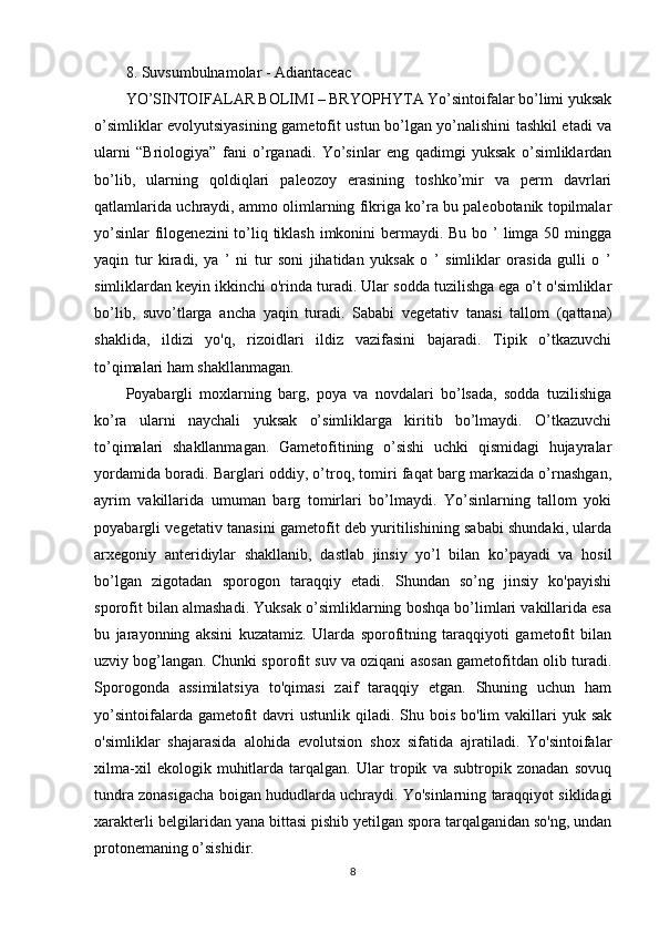 8. Suvsumbulnamolar - Adiantaceac
YO’SINTOIFALAR BOLIMI – BRYOPHYTA Yo’sintoifalar bo’limi yuksak
o’simliklar evolyutsiyasining gametofit ustun bo’lgan yo’nalishini tashkil etadi va
ularni   “Briologiya”   fani   o’rganadi.   Yo’sinlar   eng   qadimgi   yuksak   o’simliklardan
bo’lib,   ularning   qoldiqlari   paleozoy   erasining   toshko’mir   va   perm   davrlari
qatlamlarida uchraydi, ammo olimlarning fikriga ko’ra bu paleobotanik topilmalar
yo’sinlar  filogenezini  to’liq tiklash imkonini bermaydi. Bu bo ’ limga 50 mingga
yaqin   tur   kiradi,   ya   ’   ni   tur   soni   jihatidan   yuksak   o   ’   simliklar   orasida   gulli   o   ’
simliklardan keyin ikkinchi o'rinda turadi. Ular sodda tuzilishga ega o’t o'simliklar
bo’lib,   suvo’tlarga   ancha   yaqin   turadi.   Sababi   vegetativ   tanasi   tallom   (qattana)
shaklida,   ildizi   yo'q,   rizoidlari   ildiz   vazifasini   bajaradi.   Tipik   o’tkazuvchi
to’qimalari ham shakllanmagan.
Poyabargli   moxlarning   barg,   poya   va   novdalari   bo’lsada,   sodda   tuzilishiga
ko’ra   ularni   naychali   yuksak   o’simliklarga   kiritib   bo’lmaydi.   O’tkazuvchi
to’qimalari   shakllanmagan.   Gametofitining   o’sishi   uchki   qismidagi   hujayralar
yordamida boradi. Barglari oddiy, o’troq, tomiri faqat barg markazida o’rnashgan,
ayrim   vakillarida   umuman   barg   tomirlari   bo’lmaydi.   Yo’sinlarning   tallom   yoki
poyabargli vegetativ tanasini gametofit deb yuritilishining sababi shundaki, ularda
arxegoniy   anteridiylar   shakllanib,   dastlab   jinsiy   yo’l   bilan   ko’payadi   va   hosil
bo’lgan   zigotadan   sporogon   taraqqiy   etadi.   Shundan   so’ng   jinsiy   ko'payishi
sporofit bilan almashadi. Yuksak o’simliklarning boshqa bo’limlari vakillarida esa
bu   jarayonning   aksini   kuzatamiz.   Ularda   sporofitning   taraqqiyoti   gametofit   bilan
uzviy bog’langan. Chunki sporofit suv va oziqani asosan gametofitdan olib turadi.
Sporogonda   assimilatsiya   to'qimasi   zaif   taraqqiy   etgan.   Shuning   uchun   ham
yo’sintoifalarda  gametofit   davri   ustunlik  qiladi. Shu bois  bo'lim   vakillari   yuk sak
o'simliklar   shajarasida   alohida   evolutsion   shox   sifatida   ajratiladi.   Yo'sintoifalar
xilma-xil   ekologik   muhitlarda   tarqalgan.   Ular   tropik   va   subtropik   zonadan   sovuq
tundra zonasigacha boigan hududlarda uchraydi. Yo'sinlarning taraqqiyot siklidagi
xarakterli belgilaridan yana bittasi pishib yetilgan spora tarqalganidan so'ng, undan
protonemaning o’sishidir.
8