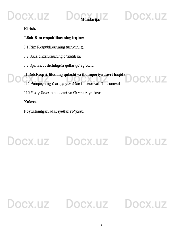 1                                                       
Mundarija:
Kirish. 
I.Bob.Rim respublikasining inqirozi 
I.1.Rim Respublikasining tushkunligi 
I.2.Sulla diktaturasining o rnatilishi ʻ
I.3.Spartak boshchiligida qullar qo zg oloni 	
ʻ ʻ
II.Bob.Respublikaning qulashi va ilk imperiya davri haqida
II.1.Pompeyning sharqqa yurishlari1.- triumvat. 2.- triumvat 
II.2.Yuliy Sezar diktaturasi va ilk imperiya davri
Xulosa.
Foydalanilgan adabiyotlar ro yxati.	
ʻ
                               
                                