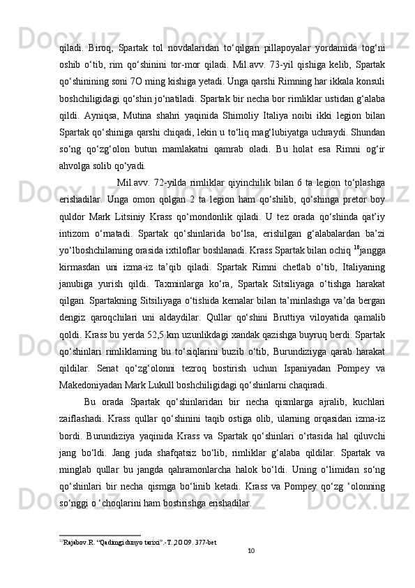 10                                                       
qiladi.   Biroq,   Spartak   tol   novdalaridan   to‘qilgan   pillapoyalar   yordamida   tog ‘ ni
oshib   o‘tib,   rim   qo‘shinini   tor-mor   qiladi.   Mil.avv.   73-yil   qishiga   kelib,   Spartak
qo‘shinining soni 7 O  ming kishiga yetadi. Unga qarshi Rimning har ikkala konsuli
boshchiligidagi qo‘shin jo‘natiladi. Spartak bir necha bor rimliklar ustidan g‘alaba
qildi.   Ayniqsa,   Mutina   shahri   yaqinida   Shimoliy   Italiya   noibi   ikki   legion   bilan
Spartak qo‘shiniga qarshi chiqadi, lekin u to‘liq mag‘lubiyatga uchraydi. Shundan
so‘ng   qo‘zg‘olon   butun   mamlakatni   qamrab   oladi.   Bu   holat   esa   Rimni   og‘ir
ahvolga solib qo‘yadi. 
                  Mil.avv.   72-yilda   rimliklar   qiyinchilik   bilan   6   ta   legion   to‘plashga
erishadilar.   Unga   omon   qolgan   2   ta   legion   ham   qo‘shilib,   qo‘shinga   pretor   boy
quldor   Mark   Litsiniy   Krass   qo‘mondonlik   qiladi.   U   tez   orada   qo‘shinda   qat’iy
intizom   o‘rnatadi.   Spartak   qo‘shinlarida   bo‘lsa,   erishilgan   g‘alabalardan   ba’zi
yo‘lboshchilaming orasida ixtiloflar boshlanadi. Krass Spartak bilan ochiq  10
jangga
kirmasdan   uni   izma-iz   ta’qib   qiladi.   Spartak   Rimni   chetlab   o‘tib,   Italiyaning
janubiga   yurish   qildi.   Taxminlarga   ko‘ra,   Spartak   Sitsiliyaga   o‘tishga   harakat
qilgan. Spartakning Sitsiliyaga o‘tishida kemalar bilan ta’minlashga va’da bergan
dengiz   qaroqchilari   uni   aldaydilar.   Qullar   qo‘shini   Bruttiya   viloyatida   qamalib
qoldi. Krass bu yerda 52,5 km uzunlikdagi xandak qazishga buyruq berdi. Spartak
qo‘shinlari   rimliklaming   bu   to‘siqlarini   buzib   o‘tib,   Burundiziyga   qarab   harakat
qildilar.   Senat   qo‘zg‘olonni   tezroq   bostirish   uchun   Ispaniyadan   Pompey   va
Makedoniyadan Mark Lukull boshchiligidagi qo‘shinlarni chaqiradi. 
Bu   orada   Spartak   qo‘shinlaridan   bir   necha   qismlarga   ajralib,   kuchlari
zaiflashadi.   Krass   qullar   qo‘shinini   taqib   ostiga   olib,   ularning   orqasidan   izma-iz
bordi.   Burundiziya   yaqinida   Krass   va   Spartak   qo‘shinlari   o‘rtasida   hal   qiluvchi
jang   bo‘ldi.   Jang   juda   shafqatsiz   bo‘lib,   rimliklar   g‘alaba   qildilar.   Spartak   va
minglab   qullar   bu   jangda   qahramonlarcha   halok   bo‘ldi.   Uning   o‘limidan   so‘ng
qo‘shinlari   bir   necha   qismga   bo‘linib   ketadi.   Krass   va   Pompey   qo‘zg   ‘olonning
so‘nggi o ‘choqlarini ham bostirishga erishadilar.
10
Rajabov.R.  “ Qadimgi dunyo tarixi .-T.,2OO9. 377-betˮ
                               
                                