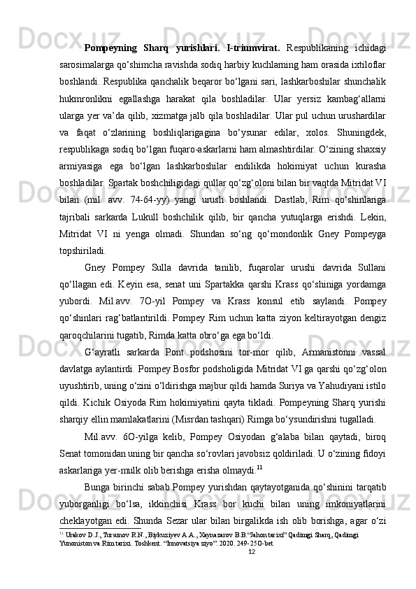 12                                                       
Pompeyning   Sharq   yurishlari.   I-triumvirat.   Respublikaning   ichidagi
sarosimalarga qo‘shimcha ravishda sodiq harbiy kuchlarning ham orasida ixtiloflar
boshlandi. Respublika qanchalik beqaror bo‘lgani sari, lashkarboshilar shunchalik
hukmronlikni   egallashga   harakat   qila   boshladilar.   Ular   yersiz   kambag‘allarni
ularga yer va’da qilib, xizmatga jalb qila boshladilar. Ular pul uchun urushardilar
va   faqat   o‘zlarining   boshliqlarigagina   bo‘ysunar   edilar,   xolos.   Shuningdek,
respublikaga sodiq bo‘lgan fuqaro-askarlarni ham almashtirdilar. O‘zining shaxsiy
armiyasiga   ega   bo‘lgan   lashkarboshilar   endilikda   hokimiyat   uchun   kurasha
boshladilar. Spartak boshchiligidagi qullar qo‘zg‘oloni bilan bir vaqtda Mitridat VI
bilan   (mil.   avv.   74-64-yy)   yangi   urush   boshlandi.   Dastlab,   Rim   qo‘shinlariga
tajribali   sarkarda   Lukull   boshchilik   qilib,   bir   qancha   yutuqlarga   erishdi.   Lekin,
Mitridat   VI   ni   yenga   olmadi.   Shundan   so‘ng   qo‘mondonlik   Gney   Pompeyga
topshiriladi.
Gney   Pompey   Sulla   davrida   tanilib,   fuqarolar   urushi   davrida   Sullani
qo‘llagan   edi.   Keyin   esa,   senat   uni   Spartakka   qarshi   Krass   qo‘shiniga   yordamga
yubordi.   Mil.avv.   7 O -yil   Pompey   va   Krass   konsul   etib   saylandi.   Pompey
qo‘shinlari   rag‘batlantirildi.   Pompey   Rim   uchun   katta   ziyon   keltirayotgan   dengiz
qaroqchilarini tugatib, Rimda katta obro‘ga ega bo‘ldi. 
G‘ayratli   sarkarda   Pont   podshosini   tor-mor   qilib,   Armanistonni   vassal
davlatga aylantirdi. Pompey Bosfor podsholigida Mitridat VI ga qarshi qo‘zg‘olon
uyushtirib, uning o‘zini o‘ldirishga majbur qildi hamda Suriya va Yahudiyani istilo
qildi.   Kichik   Osiyoda   Rim   hokimiyatini   qayta   tikladi.   Pompeyning   Sharq   yurishi
sharqiy ellin mamlakatlarini (Misrdan tashqari) Rimga bo‘ysundirishni tugalladi.
Mil.avv.   6O-yilga   kelib,   Pompey   Osiyodan   g‘alaba   bilan   qaytadi,   biroq
Senat tomonidan uning bir qancha so‘rovlari javobsiz qoldiriladi. U o‘zining fidoyi
askarlariga yer-mulk olib berishga erisha olmaydi. 11
Bunga birinchi sabab Pompey yurishdan qaytayotganida qo‘shinini  tarqatib
yuborganligi   bo‘lsa,   ikkinchisi   Krass   bor   kuchi   bilan   uning   imkoniyatlarini
cheklayotgan   edi.   Shunda   Sezar   ular   bilan   birgalikda   ish   olib   borishga,   agar   o‘zi
11
  Urakov D.J., Tursunov R.N., Biykuziyev A.A., Xaynazarov B.B.“Jahon tarixi” Qadimgi Sharq, Qadimgi 
Yunoniston va Rim tarixi. Toshkent. “Innovatsiya ziyo”. 2020. 249-25 O -bet
                               
                                