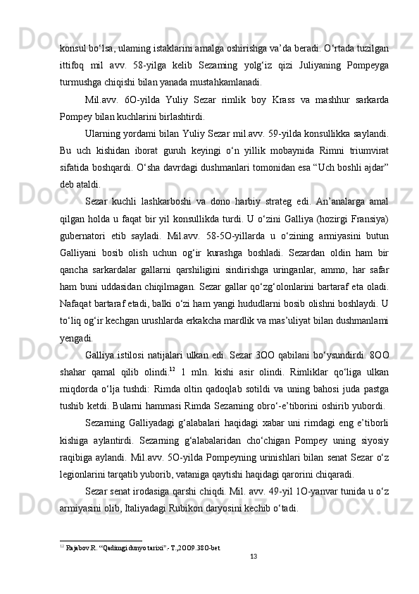 13                                                       
konsul bo‘lsa, ulaming istaklarini amalga oshirishga va’da beradi. O‘rtada tuzilgan
ittifoq   mil   avv.   58-yilga   kelib   Sezaming   yolg‘iz   qizi   Juliyaning   Pompeyga
turmushga chiqishi bilan yanada mustahkamlanadi. 
Mil.avv.   6O-yilda   Yuliy   Sezar   rimlik   boy   Krass   va   mashhur   sarkarda
Pompey bilan kuchlarini birlashtirdi. 
Ularning yordami bilan Yuliy Sezar mil.avv. 59-yilda konsullikka saylandi.
Bu   uch   kishidan   iborat   guruh   keyingi   o‘n   yillik   mobaynida   Rimni   triumvirat
sifatida boshqardi.   O ‘sha davrdagi dushmanlari tomonidan esa “Uch boshli ajdar”
deb ataldi. 
Sezar   kuchli   lashkarboshi   va   dono   harbiy   strateg   edi.   An’analarga   amal
qilgan holda  u faqat   bir   yil  konsullikda  turdi.  U o‘zini   Galliya (hozirgi   Fransiya)
gubernatori   etib   sayladi.   Mil.avv.   58-5O-yillarda   u   o‘zining   armiyasini   butun
Galliyani   bosib   olish   uchun   og‘ir   kurashga   boshladi.   Sezardan   oldin   ham   bir
qancha   sarkardalar   gallarni   qarshiligini   sindirishga   uringanlar,   ammo,   har   safar
ham buni  uddasidan chiqilmagan. Sezar gallar qo‘zg‘olonlarini  bartaraf eta oladi.
Nafaqat bartaraf etadi, balki o‘zi ham yangi hududlarni bosib olishni boshlaydi. U
to‘liq og‘ir kechgan urushlarda erkakcha mardlik va mas’uliyat bilan dushmanlami
yengadi. 
Galliya   istilosi   natijalari   ulkan   edi.   Sezar   3 OO   qabilani   bo‘ysundirdi.   8OO
shahar   qamal   qilib   olindi. 12
  1   mln.   kishi   asir   olindi.   Rimliklar   qo‘liga   ulkan
miqdorda   o‘lja   tushdi:   Rimda   oltin   qadoqlab   sotildi   va   uning   bahosi   juda   pastga
tushib ketdi. Bularni hammasi Rimda Sezarning obro‘-e’tiborini oshirib yubordi.  
Sezarning   Galliyadagi   g‘alabalari   haqidagi   xabar   uni   rimdagi   eng   e’tiborli
kishiga   aylantirdi.   Sezarning   g‘alabalaridan   cho‘chigan   Pompey   uning   siyosiy
raqibiga   aylandi.   Mil.avv.   5O-yilda   Pompeyning   urinishlari   bilan   senat   Sezar   o‘z
legionlarini tarqatib yuborib, vataniga qaytishi haqidagi qarorini chiqaradi. 
Sezar senat irodasiga qarshi chiqdi. Mil. avv. 49-yil 1O-yanvar tunida u o‘z
armiyasini olib, Italiyadagi Rubikon daryosini kechib o‘tadi. 
12
  Rajabov.R.  “ Qadimgi dunyo tarixi .-T.,2OO9.38O-betˮ
                               
                                