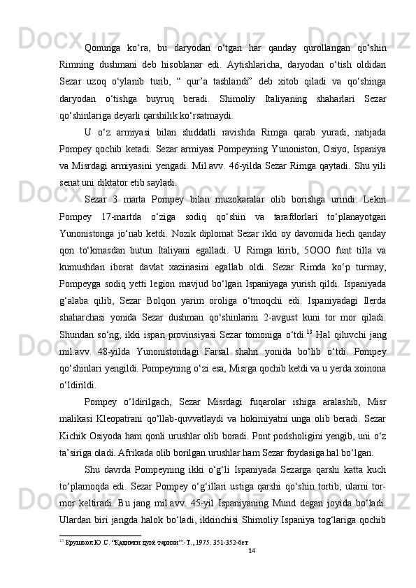 14                                                       
Qonunga   ko‘ra,   bu   daryodan   o‘tgan   har   qanday   qurollangan   qo‘shin
Rimning   dushmani   deb   hisoblanar   edi.   Aytishlaricha,   daryodan   o‘tish   oldidan
Sezar   uzoq   o‘ylanib   turib,   “   qur’a   tashlandi”   deb   xitob   qiladi   va   qo‘shinga
daryodan   o‘tishga   buyruq   beradi.   Shimoliy   Italiyaning   shaharlari   Sezar
qo‘shinlariga deyarli qarshilik ko‘rsatmaydi. 
U   o‘z   armiyasi   bilan   shiddatli   ravishda   Rimga   qarab   yuradi,   natijada
Pompey   qochib   ketadi.   Sezar   armiyasi   Pompeyning   Yunoniston,   Osiyo,   Ispaniya
va Misrdagi  armiyasini  yengadi. Mil.avv. 46-yilda Sezar  Rimga qaytadi. Shu yili
senat uni diktator etib sayladi. 
Sezar   3   marta   Pompey   bilan   muzokaralar   olib   borishga   urindi.   Lekin
Pompey   17-martda   o‘ziga   sodiq   qo‘shin   va   tarafdorlari   to‘planayotgan
Yunonistonga jo‘nab ketdi. Nozik diplomat  Sezar  ikki  oy davomida hech qanday
qon   to‘kmasdan   butun   Italiyani   egalladi.   U   Rimga   kirib,   5 OOO   funt   tilla   va
kumushdan   iborat   davlat   xazinasini   egallab   oldi.   Sezar   Rimda   ko‘p   turmay,
Pompeyga   sodiq   yetti   legion   mavjud   bo‘lgan   Ispaniyaga   yurish   qildi.   Ispaniyada
g‘alaba   qilib,   Sezar   Bolqon   yarim   oroliga   o‘tmoqchi   edi.   Ispaniyadagi   Ilerda
shaharchasi   yonida   Sezar   dushman   qo‘shinlarini   2-avgust   kuni   tor   mor   qiladi.
Shundan   so‘ng,   ikki   ispan   provinsiyasi   Sezar   tomoniga   o‘tdi. 13
  Hal   qiluvchi   jang
mil.avv.   48-yilda   Yunonistondagi   Farsal   shahri   yonida   bo‘lib   o‘tdi.   Pompey
qo‘shinlari yengildi. Pompeyning o‘zi esa, Misrga qochib ketdi va u yerda xoinona
o‘ldirildi. 
Pompey   o‘ldirilgach,   Sezar   Misrdagi   fuqarolar   ishiga   aralashib,   Misr
malikasi   Kleopatrani   qo‘llab-quvvatlaydi   va   hokimiyatni   unga   olib   beradi.   Sezar
Kichik Osiyoda ham qonli urushlar olib boradi. Pont podsholigini yengib, uni o‘z
ta’siriga oladi. Afrikada olib borilgan urushlar ham Sezar foydasiga hal bo‘lgan. 
Shu   davrda   Pompeyning   ikki   o‘g‘li   Ispaniyada   Sezarga   qarshi   katta   kuch
to‘plamoqda   edi.   Sezar   Pompey   o‘g‘illari   ustiga   qarshi   qo‘shin   tortib,   ularni   tor-
mor   keltiradi.   Bu   jang   mil.avv.   45-yil   Ispaniyaning   Mund   degan   joyida   bo‘ladi.
Ulardan  biri  jangda  halok  bo‘ladi,  ikkinchisi  Shimoliy  Ispaniya  tog‘lariga  qochib
13
  Крушкол.Ю.С. “Қадимги дунё тарихи”.-Т., 1975.  351-352-бет
                               
                                