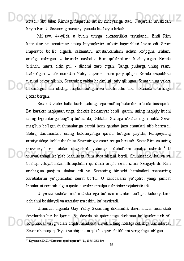 15                                                       
ketadi. Shu  bilan Rimdagi  fuqarolar   urushi  nihoyasiga  etadi.  Fuqarolar   urushidan
keyin Rimda Sezaming mavqeyi yanada kuchayib ketadi. 
Mil.avv.   44-yilda   u   butun   umrga   diktatorlikka   tayinlandi.   Endi   Rim
konsullari   va   senatorlari   uning   buyruqlarini   so‘zsiz   bajarishlari   lozim   edi.   Sezar
imperator   bo‘lib   olgach,   saltanatini   mustahkamlash   uchun   ko‘pgina   ishlarni
amalga   oshirgan.   U   birinchi   navbatda   Rim   qo‘shinlarini   kuchaytirgan.   Rimda
birinchi   marta   oltin   pul   -   dinorni   zarb   etgan.   Tanga   pullarga   uning   rasmi
tushirilgan.   U   o‘z   nomidan   Yuliy   taqvimini   ham   joriy   qilgan.   Rimda   respublika
tuzumi bekor qilinib, Sezarning yakka hokimligi joriy qilingan. Senat uning yakka
hokimligini   tan   olishga   majbur   bo‘lgan   va   faxrli   oltin   taxt   -   kursida   o‘tirishga
ijozat bergan. 
Sezar davlatni katta kuch-qudratga ega mutloq hukmdor sifatida boshqardi.
Bu   harakat   haqiqatan   unga   cheksiz   hokimiyat   berdi,   garchi   uning   haqiqiy   kuchi
uning   legionlariga   bog‘liq   bo‘lsa-da,   Diktator   Sullaga   o‘xshamagan   holda   Sezar
mag‘lub   bo‘lgan   dushmanlariga   qarshi   hech   qanday   jazo   choralari   olib   bormadi.
Sobiq   dushmanlari   uning   hokimiyatiga   qarshi   bo‘lgan   paytda,   Pompeyning
armiyasidagi lashkarboshilar Sezarning xizmati ostiga beriladi. Sezar Rim va uning
provinsiyalarini   tubdan   o‘zgartirib   yuborgan   islohotlami   amalga   oshirdi. 14
  U
viloyatlardagi   ko‘plab   kishilarga   Rim   fuqaroligini   berdi.   Shuningdek,   Italiya   va
boshqa   viloyatlardan   ittifoqchilari   qo‘shish   orqali   senat   safini   kengaytirdi.   Rim
anchagina   gavjum   shahar   edi   va   Sezaming   birinchi   harakatlari   shahaming
xarobalarini   yo‘qotishdan   iborat   bo‘ldi.   U   xarobalarni   yo‘qotib,   yangi   jamoat
binolarini qamrab olgan qayta qurishni amalga oshirishni rejalashtiradi. 
U   yersiz   kishilar   mol-mulkka   ega   bo‘lishi   mumkin   bo‘lgan   koloniyalarni
ochishni boshlaydi va askarlar maoshini ko‘paytiradi. 
Umuman   olganda   Gay   Yuliy   Sezarning   diktatorlik   davri   ancha   murakkab
davrlardan   biri   bo‘lgandi.   Bu   davrda   bir   qator   unga   dushman   bo‘lganlar   turli   xil
sotqinliklar va ig‘volari orqali mamlakat ahvolini tang holatga solishga urinsalarda,
Sezar o‘zining qa’tiyati va shijoati orqali bu qiyinchiliklami yengishga intilgan. 
14
  Крушкол.Ю.С.  “ Қадимги дунё тарихи”.-Т., 1975. 353-бет
                               
                                