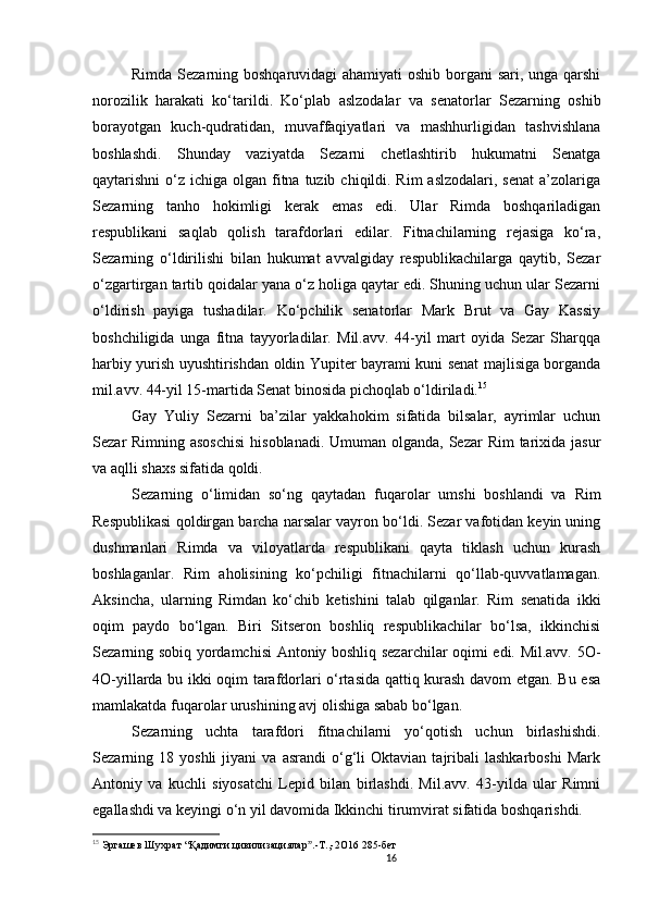 16                                                       
Rimda Sezarning boshqaruvidagi  ahamiyati  oshib borgani  sari, unga qarshi
norozilik   harakati   ko‘tarildi.   Ko‘plab   aslzodalar   va   senatorlar   Sezarning   oshib
borayotgan   kuch-qudratidan,   muvaffaqiyatlari   va   mashhurligidan   tashvishlana
boshlashdi.   Shunday   vaziyatda   Sezarni   chetlashtirib   hukumatni   Senatga
qaytarishni  o‘z ichiga olgan fitna  tuzib  chiqildi. Rim  aslzodalari, senat  a’zolariga
Sezarning   tanho   hokimligi   kerak   emas   edi.   Ular   Rimda   boshqariladigan
respublikani   saqlab   qolish   tarafdorlari   edilar.   Fitnachilarning   rejasiga   ko‘ra,
Sezarning   o‘ldirilishi   bilan   hukumat   avvalgiday   respublikachilarga   qaytib,   Sezar
o‘zgartirgan tartib qoidalar yana o‘z holiga qaytar edi. Shuning uchun ular Sezarni
o‘ldirish   payiga   tushadilar.   Ko‘pchilik   senatorlar   Mark   Brut   va   Gay   Kassiy
boshchiligida   unga   fitna   tayyorladilar.   Mil.avv.   44-yil   mart   oyida   Sezar   Sharqqa
harbiy yurish uyushtirishdan oldin Yupiter bayrami kuni senat majlisiga borganda
mil.avv. 44-yil 15-martida Senat binosida pichoqlab o‘ldiriladi. 15
 
Gay   Yuliy   Sezarni   ba’zilar   yakkahokim   sifatida   bilsalar,   ayrimlar   uchun
Sezar Rimning asoschisi  hisoblanadi. Umuman olganda, Sezar  Rim  tarixida jasur
va aqlli shaxs sifatida qoldi. 
Sezarning   o‘limidan   so‘ng   qaytadan   fuqarolar   umshi   boshlandi   va   Rim
Respublikasi qoldirgan barcha narsalar vayron bo‘ldi. Sezar vafotidan keyin uning
dushmanlari   Rimda   va   viloyatlarda   respublikani   qayta   tiklash   uchun   kurash
boshlaganlar.   Rim   aholisining   ko‘pchiligi   fitnachilarni   qo‘llab-quvvatlamagan.
Aksincha,   ularning   Rimdan   ko‘chib   ketishini   talab   qilganlar.   Rim   senatida   ikki
oqim   paydo   bo‘lgan.   Biri   Sitseron   boshliq   respublikachilar   bo‘lsa,   ikkinchisi
Sezarning sobiq yordamchisi Antoniy boshliq sezarchilar oqimi edi. Mil.avv. 5O-
4O-yillarda bu ikki oqim tarafdorlari o‘rtasida qattiq kurash davom etgan. Bu esa
mamlakatda fuqarolar urushining avj olishiga sabab bo‘lgan.
Sezarning   uchta   tarafdori   fitnachilarni   yo‘qotish   uchun   birlashishdi.
Sezarning  18   yoshli   jiyani   va   asrandi   o‘g‘li   Oktavian   tajribali   lashkarboshi   Mark
Antoniy   va   kuchli   siyosatchi   Lepid   bilan   birlashdi.   Mil.avv.   43-yilda   ular   Rimni
egallashdi va keyingi o‘n yil davomida Ikkinchi tirumvirat sifatida boshqarishdi. 
15
  Эргашев Шухрат  “ Қадимги цивилизациялар .-Т.,-2ˮ O 16 285-бет
                               
                                