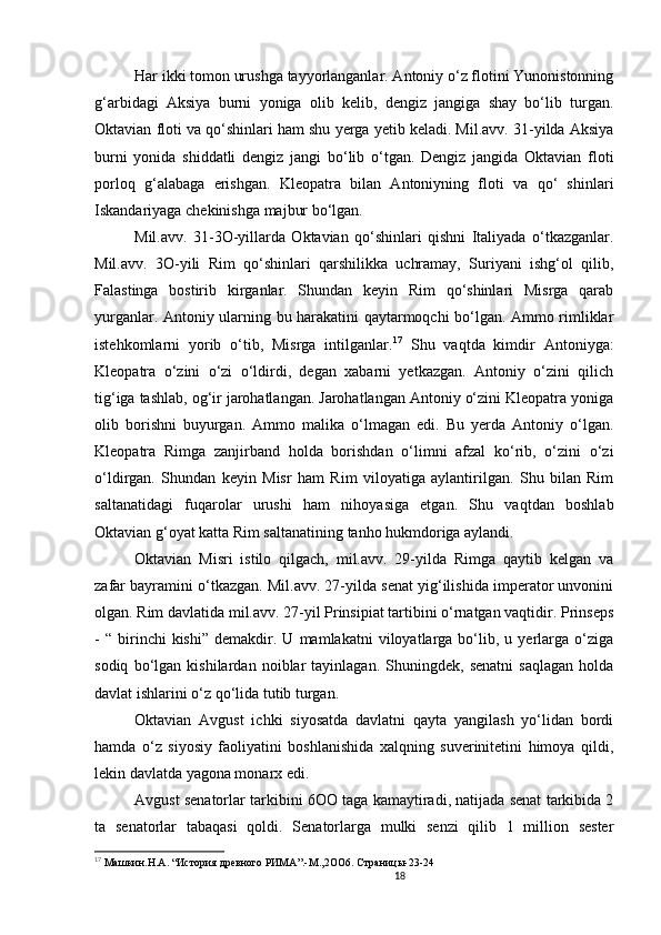 18                                                       
Har ikki tomon urushga tayyorlanganlar. Antoniy o‘z flotini Yunonistonning
g‘arbidagi   Aksiya   burni   yoniga   olib   kelib,   dengiz   jangiga   shay   bo‘lib   turgan.
Oktavian floti va qo‘shinlari ham shu yerga yetib keladi. Mil.avv. 31-yilda Aksiya
burni   yonida   shiddatli   dengiz   jangi   bo‘lib   o‘tgan.   Dengiz   jangida   Oktavian   floti
porloq   g‘alabaga   erishgan.   Kleopatra   bilan   Antoniyning   floti   va   qo‘   shinlari
Iskandariyaga chekinishga majbur bo‘lgan. 
Mil.avv.   31-3O-yillarda   Oktavian   qo‘shinlari   qishni   Italiyada   o‘tkazganlar.
Mil.avv.   3O-yili   Rim   qo‘shinlari   qarshilikka   uchramay,   Suriyani   ishg‘ol   qilib,
Falastinga   bostirib   kirganlar.   Shundan   keyin   Rim   qo‘shinlari   Misrga   qarab
yurganlar. Antoniy ularning bu harakatini qaytarmoqchi bo‘lgan. Ammo rimliklar
istehkomlarni   yorib   o‘tib,   Misrga   intilganlar. 17
  Shu   vaqtda   kimdir   Antoniyga:
Kleopatra   o‘zini   o‘zi   o‘ldirdi,   degan   xabarni   yetkazgan.   Antoniy   o‘zini   qilich
tig‘iga tashlab, og‘ir jarohatlangan. Jarohatlangan Antoniy o‘zini Kleopatra yoniga
olib   borishni   buyurgan.   Ammo   malika   o‘lmagan   edi.   Bu   yerda   Antoniy   o‘lgan.
Kleopatra   Rimga   zanjirband   holda   borishdan   o‘limni   afzal   ko‘rib,   o‘zini   o‘zi
o‘ldirgan.   Shundan   keyin   Misr   ham   Rim   viloyatiga   aylantirilgan.   Shu   bilan   Rim
saltanatidagi   fuqarolar   urushi   ham   nihoyasiga   etgan.   Shu   vaqtdan   boshlab
Oktavian g‘oyat katta Rim saltanatining tanho hukmdoriga aylandi. 
Oktavian   Misri   istilo   qilgach,   mil.avv.   29-yilda   Rimga   qaytib   kelgan   va
zafar bayramini o‘tkazgan. Mil.avv. 27-yilda senat yig‘ilishida imperator unvonini
olgan. Rim davlatida mil.avv. 27-yil Prinsipiat tartibini o‘rnatgan vaqtidir. Prinseps
-   “   birinchi   kishi”   demakdir.   U  mamlakatni   viloyatlarga  bo‘lib,  u   yerlarga   o‘ziga
sodiq   bo‘lgan   kishilardan   noiblar   tayinlagan.   Shuningdek,   senatni   saqlagan   holda
davlat ishlarini o‘z qo ‘ lida tutib turgan. 
Oktavian   Avgust   ichki   siyosatda   davlatni   qayta   yangilash   yo‘lidan   bordi
hamda   o‘z   siyosiy   faoliyatini   boshlanishida   xalqning   suverinitetini   himoya   qildi,
lekin davlatda yagona monarx edi. 
Avgust senatorlar tarkibini 6 OO  taga kamaytiradi, natijada senat tarkibida 2
ta   senatorlar   tabaqasi   qoldi.   Senatorlarga   mulki   senzi   qilib   1   million   sester
17
  Машкин.Н.А.  “ История древного РИМА”.-М.,2 OO 6. Страницы-23-24
                               
                                