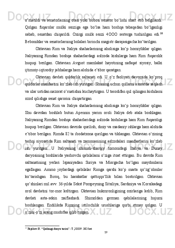 19                                                       
o‘rnatildi va senatorlaming otasi yoki bobosi senator bo‘lishi shart etib belgilandi.
Qolgan   fuqarolar   mulki   senziga   ega   bo‘lsa   ham   boshqa   tabaqadan   bo‘lganligi
sabab,   senatdan   chiqarildi.   Oxirgi   mulk   senzi   4 OOO   sesterga   tushirilgan   edi. 18
Beboniklar va senatorlarning bolalari birinchi magistr darajasigacha ko‘tarilgan. 
Oktavian   Rim   va   Italiya   shaharlarining   aholisiga   ko‘p   homiyliklar   qilgan.
Italiyaning   Rimdan   boshqa   shaharlardagi   aslzoda   kishilarga   ham   Rim   fuqarolik
huquqi   berilgan.   Oktavian   Avgust   mamlakat   hayotining   nafaqat   siyosiy,   balki
ijtimoiy-iqtisodiy jabhalarga ham alohida e’tibor qaratgan. 
Oktavian   davlati   quldorlik   saltanati   edi.   U   o‘z   faoliyati   davomida   ko‘proq
quldorlar manfaatini ko‘zlab ish yuritgan. Shuning uchun qullarni asoratda saqlash
va ular ustidan nazorat o‘rnatishni kuchaytirgan. U tasodifan qul qilingan kishilami
ozod qilishga senat qarorini chiqartirgan. 
Oktavian   Rim   va   Italiya   shaharlarining   aholisiga   ko‘p   homiyliklar   qilgan.
Shu   davrdan   boshlab   butun   Apennin   yarim   oroli   Italiya   deb   atala   boshlagan.
Italiyaning   Rimdan   boshqa   shaharlaridagi   aslzoda   kishilarga   ham   Rim   fuqaroligi
huquqi berilgan. Oktavian davrida qurilish, diniy va madaniy ishlarga ham alohida
e’tibor berilgan. Rimda 82 ta ibodatxona qurilgan va tiklangan. Oktavian o‘zining
tashqi  siyosatida  Rim  saltanati  va zamonasining  aslzodalari  manfaatlarini  ko‘zlab
ish   yuritgan.   U   Italiyaning   shimoli-sharqiy   tomonidagi   Italiya   va   Dunay
daryosining boshlarida yashovchi  qabilalami o‘ziga itoat ettirgan. Bu davrda Rim
saltanatining   yerlari   Ispaniyadan   Suriya   va   Misrgacha   bo‘lgan   maydonlarni
egallagan.   Ammo   joylardagi   qabilalar   Rimga   qarshi   ko‘p   marta   qo‘zg‘olonlar
ko‘tarishgan.   Biroq,   bu   harakatlar   qattiqqo‘llik   bilan   bostirilgan.   Oktavian
qo‘shinlari mil.avv. 36-yilda Sekst Pompeyning Sitsiliya, Sardiniya va Korsikadagi
orol   davlatini   tor-mor   keltirgan.   Oktavian   hukmronligining   oxirlariga   kelib,   Rim
davlati   asta-sekin   zaiflashadi.   Shimoldan   german   qabilalarining   hujumi
boshlangan.   Endilikda   Rimning   istilochilik   urushlariga   qurbi   etmay   qolgan.   U
o‘zini-o‘zi arang mudofaa qilib turgan. 
18
  Rajabov . R .  “ Qadimgi   dunyo   tarixi .-ˮ T .,2 OO 9. 382- bet  
                               
                                