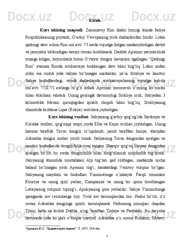 2                                                       
Kirish.
    Kurs   ishining   maqsadi:   Zamonaviy   Rim   shahri   hozirgi   kunda   Italiya
Respublikasining poytaxti, G‘arbiy Yevropaning yirik shaharlaridan biridir. Lekin
qadimgi davr uchun Rim mil.avv. VI asrda vujudga kelgan madaniylashgan davlat
va jamiyatni bildiradigan tarixiy termin hisoblanadi. Dastlab Apennin yarimorolida
yuzaga  kelgan,  keyinchalik butun  O‘rtayer  dengizi   havzasini  egallagan  “Qadimgi
Rim”   atamasi   Rimda   sivilizatsiya   boshlangan   davr   bilan   bog‘liq.   Lekin   undan
oldin   esa   rimlik   yoki   italyan   bo‘lmagan   markazlar,   ya’ni   Sitsiliya   va   Janubiy
Italiya   hududlaridagi,   etrusk   shaharlarida   sivilizatsiyalarning   vujudga   kelishi
mil.avv.   VIII-VI   asrlarga   to‘g‘ri   keladi   Apennin   yarimoroli   o‘zining   ko‘rinishi
bilan   etikchani   eslatadi.   Uning   geologik   davomiyligi   Sitsiliya   oroli,   Italiyadan   3
kilometrlik   Messin   quruqligidan   ajralib   chiqish   bilan   bog‘ l iq.   Sitsiliyaning
shimolida kichkina  Lipar (Eoliya) orolchasi joylashgan. 1
 
                  Kurs ishining vazifasi:   Italiyaning g‘arbiy qirg‘og‘ida Sardiniya va
Korsika   orollari,   qirg‘oqqa   yaqin   jo yda   Elba   va   Kapri   orollari   joylashgan.   Uning
hamma   tarafida   Tirren   dengizi   to‘lqinlanib,   janub   tarafdan   Ioniya,   sharqdan
Adriatika   dengizi   suvlari   yuvib   turadi.   Italiyaning   Tirren   dengizidan   ajralgan   va
janubiy hududlarida dengizchilik rivoj topgan. Sharqiy qirg‘oq liniyasi  dengizdan
ajralgan   bo‘lib,   bu   yerda   dengizchilik   bilan   shug‘ullanish   noqulaylik   tug‘diradi.
Italiyaning   shimolida   mustahkam   Alp   tog‘lari   qad   rostlagan,   markazda   uncha
baland   bo‘lmagan   yosh   Apennin   tog‘i,   harakatdagi   Vezuviy   vulqoni   bo‘lgan.
Italiyaning   maydoni   va   hududlari   Yunonistonga   o‘xshaydi.   Farqli   tomonlari
Etruriya   va   uning   qizil   yerlari,   Kampaniya   va   uning   bir   qismi   hisoblangan
Latsiyaning   vulqonli   tuprog‘i,   Apuliyaning   qora   yerlaridir.   Italiya   Yunonistonga
qaraganda   suv   resurslariga   boy.   Yirik   suv   tarmoqlaridan   biri   -Padus   bo‘lib,   o‘z
suvini   Adriatika   dengiziga   quyib,   tarmoqlanadi.   Padusning   irmoqlari   chapdan
Titsin,   katta   va   kichik   Duriya,   o‘ng   2
tarafdan   Trebiya   va   Parmadir.   Bu   daryolar
havzasida   juda   ko‘plab   o‘tloqlar   mavjud.   Adriatika   o‘z   suvini   Rubikon,   Metavr,
1
Крушкол.Ю.С.  “ Қадимги дунё тарихи”.-Т., 1975. 24 O -бет
2
                               
                                
