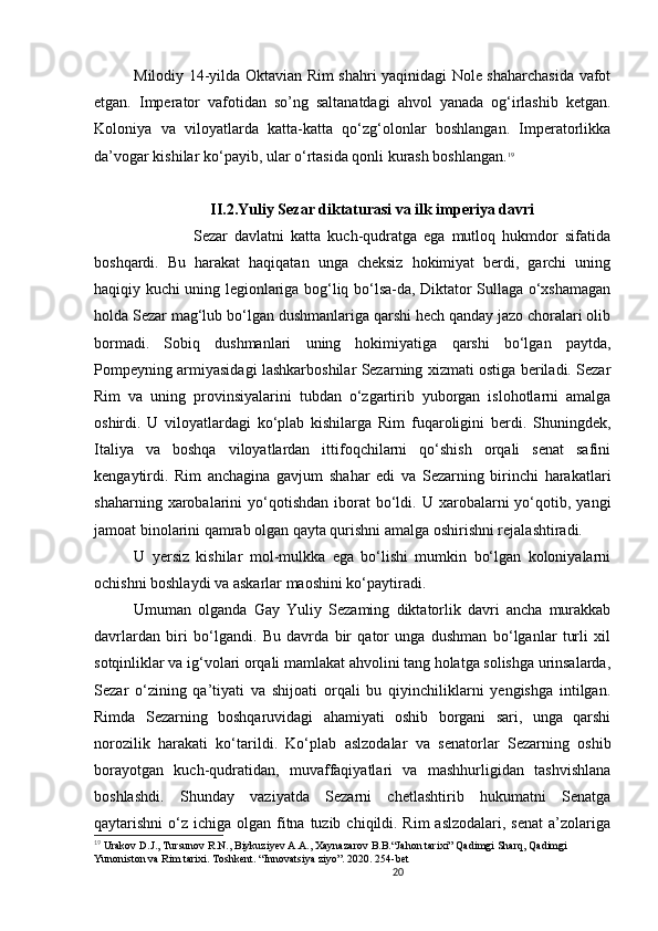 20                                                       
Milodiy 14-yilda Oktavian Rim shahri yaqinidagi Nole shaharchasida vafot
etgan.   Imperator   vafotidan   so’ng   saltanatdagi   ahvol   yanada   og‘irlashib   ketgan.
Koloniya   va   viloyatlarda   katta-katta   qo‘zg‘olonlar   boshlangan.   Imperatorlikka
da’vogar kishilar ko‘payib, ular o ‘ rtasida qonli kurash boshlangan. 19
 
II.2.Yuliy Sezar diktaturasi va ilk imperiya davri
                  Sezar   davlatni   katta   kuch-qudratga   ega   mutloq   hukmdor   sifatida
boshqardi.   Bu   harakat   haqiqatan   unga   cheksiz   hokimiyat   berdi,   garchi   uning
haqiqiy kuchi uning legionlariga bog‘liq bo‘lsa-da, Diktator Sullaga o‘xshamagan
holda Sezar mag‘lub bo‘lgan dushmanlariga qarshi hech qanday jazo choralari olib
bormadi.   Sobiq   dushmanlari   uning   hokimiyatiga   qarshi   bo‘lgan   paytda,
Pompeyning armiyasidagi lashkarboshilar Sezarning xizmati ostiga beriladi. Sezar
Rim   va   uning   provinsiyalarini   tubdan   o‘zgartirib   yuborgan   islohotlarni   amalga
oshirdi.   U   viloyatlardagi   ko‘plab   kishilarga   Rim   fuqaroligini   berdi.   Shuningdek,
Italiya   va   boshqa   viloyatlardan   ittifoqchilarni   qo‘shish   orqali   senat   safini
kengaytirdi.   Rim   anchagina   gavjum   shahar   edi   va   Sezarning   birinchi   harakatlari
shaharning  xarobalarini   yo‘qotishdan   iborat  bo‘ldi.  U  xarobalarni  yo‘qotib,  yangi
jamoat binolarini qamrab olgan qayta qurishni amalga oshirishni rejalashtiradi. 
U   yersiz   kishilar   mol-mulkka   ega   bo‘lishi   mumkin   bo‘lgan   koloniyalarni
ochishni boshlaydi va askarlar maoshini ko‘paytiradi. 
Umuman   olganda   Gay   Yuliy   Sezaming   diktatorlik   davri   ancha   murakkab
davrlardan   biri   bo‘lgandi.   Bu   davrda   bir   qator   unga   dushman   bo‘lganlar   turli   xil
sotqinliklar va ig‘volari orqali mamlakat ahvolini tang holatga solishga urinsalarda,
Sezar   o‘zining   qa’tiyati   va   shijoati   orqali   bu   qiyinchiliklarni   yengishga   intilgan.
Rimda   Sezarning   boshqaruvidagi   ahamiyati   oshib   borgani   sari,   unga   qarshi
norozilik   harakati   ko‘tarildi.   Ko‘plab   aslzodalar   va   senatorlar   Sezarning   oshib
borayotgan   kuch-qudratidan,   muvaffaqiyatlari   va   mashhurligidan   tashvishlana
boshlashdi.   Shunday   vaziyatda   Sezarni   chetlashtirib   hukumatni   Senatga
qaytarishni  o‘z ichiga olgan fitna  tuzib  chiqildi. Rim  aslzodalari, senat  a’zolariga
19
  Urakov D.J., Tursunov R.N., Biykuziyev A.A., Xaynazarov B.B.“Jahon tarixi” Qadimgi Sharq, Qadimgi 
Yunoniston va Rim tarixi. Toshkent. “Innovatsiya ziyo”. 2020. 254-bet
                               
                                