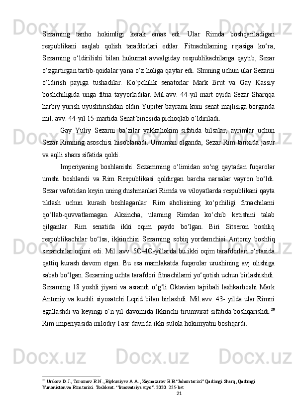 21                                                       
Sezarning   tanho   hokimligi   kerak   emas   edi.   Ular   Rimda   boshqariladigan
respublikani   saqlab   qolish   tarafdorlari   edilar.   Fitnachilaming   rejasiga   ko‘ra,
Sezarning   o‘ldirilishi   bilan   hukumat   avvalgiday   respublikachilarga   qaytib,   Sezar
o‘zgartirgan tartib-qoidalar yana o‘z holiga qaytar edi. Shuning uchun ular Sezarni
o‘ldirish   payiga   tushadilar.   Ko‘pchilik   senatorlar   Mark   Brut   va   Gay   Kassiy
boshchiligida   unga   fitna   tayyorladilar.   Mil.avv.   44-yil   mart   oyida   Sezar   Sharqqa
harbiy yurish uyushtirishdan oldin Yupiter bayrami kuni senat majlisiga borganda
mil. avv. 44-yil 15-martida Senat binosida pichoqlab o‘ldiriladi. 
Gay   Yuliy   Sezarni   ba’zilar   yakkahokim   sifatida   bilsalar,   ayrimlar   uchun
Sezar Rimning asoschisi  hisoblanadi. Umuman olganda, Sezar  Rim  tarixida jasur
va aqlli shaxs sifatida qoldi. 
Imperiyaning   boshlanishi.   Sezamrning   o‘limidan   so‘ng   qaytadan   fuqarolar
umshi   boshlandi   va   Rim   Respublikasi   qoldirgan   barcha   narsalar   vayron   bo‘ldi.
Sezar vafotidan keyin uning dushmanlari Rimda va viloyatlarda respublikani qayta
tiklash   uchun   kurash   boshlaganlar.   Rim   aholisining   ko‘pchiligi   fitnachilarni
qo‘llab-quvvatlamagan.   Aksincha,   ularning   Rimdan   ko‘chib   ketishini   talab
qilganlar.   Rim   senatida   ikki   oqim   paydo   bo‘lgan.   Biri   Sitseron   boshliq
respublikachilar   bo ‘l sa,   ikkinchisi   Sezarning   sobiq   yordamchisi   Antoniy   boshliq
sezarchilar oqimi edi. Mil. avv. 5O-4O-yillarda bu ikki oqim tarafdorlari o‘rtasida
qattiq   kurash   davom   etgan.   Bu   esa   mamlakatda   fuqarolar   urushining   avj   olishiga
sabab bo‘ l gan. Sezarning uchta tarafdori fitnachilami yo‘qotish uchun birlashishdi.
Sezarning  18   yoshli   jiyani   va   asrandi   o‘g‘li   Oktavian   tajribali   lashkarboshi   Mark
Antoniy va kuchli siyosatchi  Lepid bilan birlashdi. Mil.avv. 43- yilda ular  Rimni
egallashdi va keyingi o‘n yil davomida Ikkinchi tirumvirat sifatida boshqarishdi. 20
Rim imperiyasida milodiy I asr davrida ikki sulola hokimyatni boshqardi.
20
  Urakov D.J., Tursunov R.N., Biykuziyev A.A., Xaynazarov B.B.“Jahon tarixi” Qadimgi Sharq, Qadimgi 
Yunoniston va Rim tarixi. Toshkent. “Innovatsiya ziyo”. 2020. 255-bet
                               
                                
