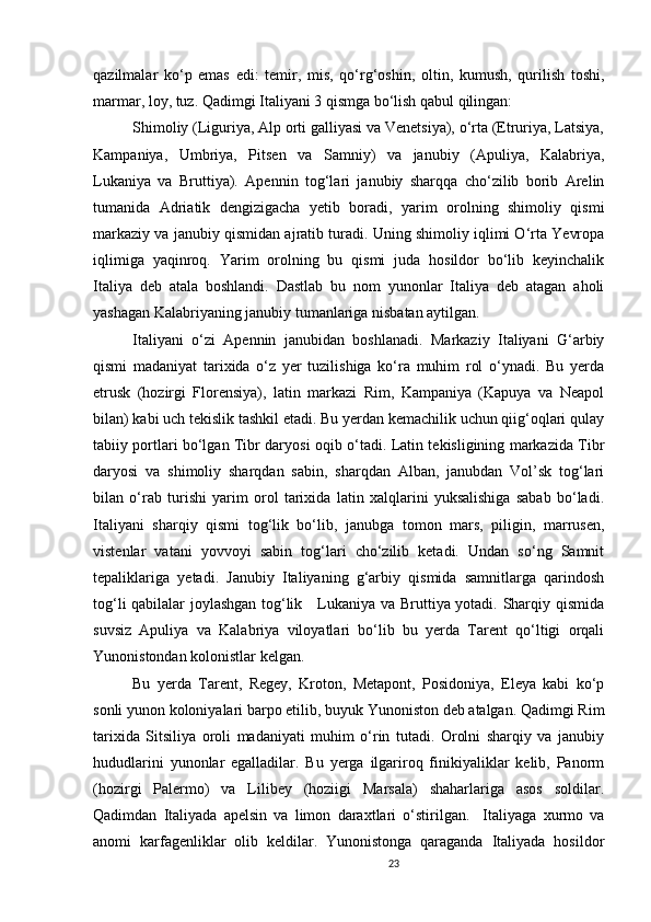 23                                                       
qazilmalar   ko‘p   emas   edi:   temir,   mis,   qo‘rg‘oshin,   oltin,   kumush,   qurilish   toshi,
marmar, loy, tuz. Qadimgi Italiyani 3 qismga bo‘lish qabul qilingan: 
Shimoliy (Liguriya, Alp orti galliyasi va Venetsiya), o‘rta (Etruriya, Latsiya,
Kampaniya,   Umbriya,   Pitsen   va   Samniy)   va   janubiy   (Apuliya,   Kalabriya,
Lukaniya   va   Bruttiya).   Apennin   tog‘lari   janubiy   sharqqa   cho‘zilib   borib   Arelin
tumanida   Adriatik   dengizigacha   yetib   boradi,   yarim   orolning   shimoliy   qismi
markaziy va janubiy qismidan ajratib turadi. Uning shimoliy iqlimi O‘rta Yevropa
iqlimiga   yaqinroq.   Yarim   orolning   bu   qismi   juda   hosildor   bo‘lib   keyinchalik
Italiya   deb   atala   boshlandi.   Dastlab   bu   nom   yunonlar   Italiya   deb   atagan   aholi
yashagan Kalabriyaning janubiy tumanlariga nisbatan aytilgan. 
Italiyani   o‘zi   Apennin   janubidan   boshlanadi.   Markaziy   Italiyani   G‘arbiy
qismi   madaniyat   tarixida   o‘z   yer   tuzilishiga   ko‘ra   muhim   rol   o‘ynadi.   Bu   yerda
etrusk   (hozirgi   Florensiya),   latin   markazi   Rim,   Kampaniya   (Kapuya   va   Neapol
bilan) kabi uch tekislik tashkil etadi. Bu yerdan kemachilik uchun qiig‘oqlari qulay
tabiiy portlari bo‘lgan Tibr daryosi oqib o‘tadi. Latin tekisligining markazida Tibr
daryosi   va   shimoliy   sharqdan   sabin,   sharqdan   Alban,   janubdan   Vol’sk   tog‘lari
bilan   o ‘ rab   turishi   yarim   orol   tarixida   latin   xalqlarini   yuksalishiga   sabab   bo‘ladi.
Italiyani   sharqiy   qismi   tog‘lik   bo‘lib,   janubga   tomon   mars,   piligin,   marrusen,
vistenlar   vatani   yovvoyi   sabin   tog‘lari   cho‘zilib   ketadi.   Undan   so‘ng   Samnit
tepaliklariga   yetadi.   Janubiy   Italiyaning   g‘arbiy   qismida   samnitlarga   qarindosh
tog‘li qabilalar joylashgan tog‘lik     Lukaniya va Bruttiya yotadi. Sharqiy qismida
suvsiz   Apuliya   va   Kalabriya   viloyatlari   bo‘lib   bu   yerda   Tarent   qo‘ltigi   orqali
Yunonistondan kolonistlar kelgan. 
Bu   yerda   Tarent,   Regey,   Kroton,   Metapont,   Posidoniya,   Eleya   kabi   ko‘p
sonli yunon koloniyalari barpo etilib, buyuk Yunoniston deb atalgan. Qadimgi Rim
tarixida   Sitsiliya   oroli   madaniyati   muhim   o‘rin   tutadi.   Orolni   sharqiy   va   janubiy
hududlarini   yunonlar   egalladilar.   Bu   yerga   ilgariroq   finikiyaliklar   kelib,   Panorm
(hozirgi   Palermo)   va   Lilibey   (hoziigi   Marsala)   shaharlariga   asos   soldilar.
Qadimdan   Italiyada   apelsin   va   limon   daraxtlari   o‘stirilgan.     Italiyaga   xurmo   va
anomi   karfagenliklar   olib   keldilar.   Yunonistonga   qaraganda   Italiyada   hosildor
                               
                                
