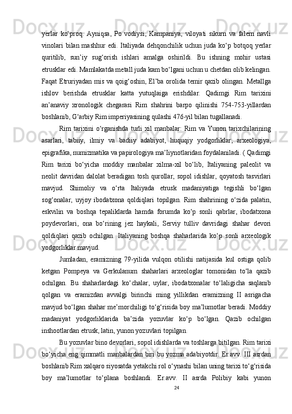 24                                                       
yerlar   ko‘proq.   Ayniqsa,   Po   vodiysi,   Kampaniya,   viloyati   sikurn   va   falern   navli
vinolari   bilan mashhur   edi.  Italiyada  dehqonchilik uchun  juda  ko‘p  botqoq yerlar
quritilib,   sun’iy   sug‘orish   ishlari   amalga   oshirildi.   Bu   ishning   mohir   ustasi
etrusklar edi. Mamlakatda metall juda kam bo‘lgani uchun u chetdan olib kelingan.
Faqat Etruriyadan mis va qoig‘oshin, El’ba orolida temir qazib olingan. Metallga
ishlov   berishda   etrusklar   katta   yutuqlaiga   erishdilar.   Qadimgi   Rim   tarixini
an’anaviy   xronologik   chegarasi   Rim   shahrini   barpo   qilinishi   754-753-yillardan
boshlanib, G‘arbiy Rim imperiyasining qulashi 476-yil bilan tugallanadi. 
Rim  tarixini  o‘rganishda  turli   xil   manbalar:  Rim   va  Yunon  tarixchilarining
asarlari,   tabiiy,   ilmiy   va   badiiy   adabiyot,   huquqiy   yodgorliklar,   arxeologiya,
epigrafika, numizmatika va papirologiya ma’Iiynotlaridan foydalaniladi. ( Qadimgi
Rim   tarixi   bo‘yicha   moddiy   manbalar   xilma-xil   bo‘lib,   Italiyaning   paleolit   va
neolit   davridan   dalolat   beradigan   tosh   qurollar,   sopol   idishlar,   qoyatosh   tasvirlari
mavjud.   Shimoliy   va   o‘rta   Italiyada   etrusk   madaniyatiga   tegishli   bo‘lgan
sog‘onalar,   uyjoy   ibodatxona   qoldiqlari   topilgan.   Rim   shahrining   o‘zida   palatin,
eskvilin   va   boshqa   tepaliklarda   hamda   forumda   ko‘p   sonli   qabrlar,   ibodatxona
poydevorlari,   ona   bo‘rining   jez   haykali,   Serviy   tulliv   davridagi   shahar   devori
qoldiqlari   qazib   ochilgan.   Italiyaning   boshqa   shaharlarida   ko‘p   sonli   arxeologik
yodgorliklar mavjud. 
Jumladan,   eramizning   79-yilida   vulqon   otilishi   natijasida   kul   ostiga   qolib
ketgan   Pompeya   va   Gerkulanum   shaharlari   arxeologlar   tomonidan   to‘la   qazib
ochilgan.   Bu   shaharlardagi   ko‘chalar,   uylar,   ibodatxonalar   to‘laligicha   saqlanib
qolgan   va   eramizdan   avvalgi   birinchi   ming   yillikdan   eramizning   II   asrigacha
mavjud bo‘lgan shahar me’morchiligi to‘g‘risida boy ma’lumotlar beradi. Moddiy
madaniyat   yodgorliklarida   ba’zida   yozuvlar   ko‘p   bo‘lgan.   Qazib   ochilgan
inshootlardan etrusk, latin, yunon yozuvlari topilgan. 
Bu yozuvlar bino devorlari, sopol idishlarda va toshlarga bitilgan. Rim tarixi
bo‘yicha eng qimmatli manbalardan biri bu yozma adabiyotdir. Er.avv. III asrdan
boshlanib Rim xalqaro siyosatda yetakchi rol o‘ynashi bilan uning tarixi to‘g‘risida
boy   ma’lumotlar   to‘plana   boshlandi.   Er.avv.   II   asrda   Polibiy   kabi   yunon
                               
                                