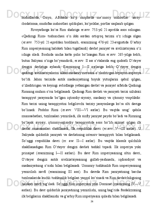 26                                                       
hududlarida,   Osiyo,   Afrikada   ko‘p   miqdorda   me’moriy   inshootlar:   saroy-
ibodatxona, mudofaa inshootlari qoldiqlari, ko‘priklar, portlar saqlanib qolgan.
Rivoyatlarga   ko‘ra   Rim   shahriga   er.avv.   753-yil   21-aprelda   asos   solingan.
«Qadimgi   Rim»   tushunchasi   o‘n   ikki   asrdan   ortiqroq   tarixni   o‘z   ichiga   olgan
(er.avv.   753-yil   21-apreldan   boshlanib,   eramizning   476-yil   23-avgustida   G‘arbiy
Rim imperiyasining halokati bilan tugallandi) davlat jamiyat va sivilizatsiyani o‘z
ichiga   oladi.   Boshida   uncha   katta   polis   bo‘lmagan   Rim   er.avv.   265-yilga   kelib,
butun Italiyani o‘ziga bo‘ysundirdi, er.avv. II asr o‘rtalarida eng qudratli O‘rtayer
dengizi   davlatiga   aylandi.   Eramizning   I—II   asrlariga   kelib,   O ‘ rtayer   dengizi
qadimgi sivilizatsiyalarini ulkan madaniy merosini o‘zlashtirgan bepoyon imperiya
bo‘ldi.   Jahon   tarixida   antik   madaniyatning   buyuk   yutuqlarini   qabul   qilgan,
o‘zlashtirigan va keyingi avlodlarga yetkazgan davlat va jamiyat sifatida Qadimgi
Rimning muhim o‘rni belgilanadi. Qadimgi Rim davlati va jamiyati tarixi uzluksiz
taraqqiyot   jarayonida   bo‘lgan   iqtisodiy-siyosiy,   madaniy   va   ijtimoiy   voqelikdir.
Rim   tarixi   uning   taraqqiyotini   belgilovchi   tarixiy   jarayonlarga   ko‘ra   olti   daviga
bo‘linadi:   Podsho   Rimi   (er.avv.   VIII—VI   asrlar).   Bu   vaqtda   urug‘   qabila
munosabatlari, tuzilmalari yemiriladi, ilk sinfiy jamiyat paydo bo‘ladi va Rimning
bo‘lajak   siyosiy,   ijtimoiy-iqtisodiy   taraqqiyotida   asos   bo‘lib   xizmat   qilgan   ilk
davlat   muassasalari   shakllanadi;   Ilk   respublika   davri   (er.avv.   V—III   asrlar).   U
Italiyada   quldorlik   jamiyati   va   davlatining   intensiv   taraqqiyoti   bilan   belgilanadi.
So‘nggi   respublika   davri   (er.   aw.   II—I   asrlar).   Bu   vaqtda   klassik   qulchilik
shakllanadigan   Rim   O‘rtayer   dengizi   davlati   tashkil   topadi.   Ilk   imperiya   yoki
prinsipat   (eramizning   I—II   asrlari).   Bu   davr   Rim   imperiyasining   oltin   davri,
O‘rtayer   dengizi   antik   sivilizatsiyasining   gullab-yashnashi,   iqdisodiyot   va
madaniyatning   o‘sishi   bilan   belgilanadi.   Umumiy   tushkunlik   Rim   imperiyasining
yemirilish   xavfi   (eramizning   III   asri).   Bu   davrda   Rim   jamiyatining   barcha
tuzilmalarida kuchli tushkunlik belgilari yaqqol ko‘rinadi va Rim davlatchiligining
halokati xavfi tug‘iladi. So‘nggi Rim imperiyasi yoki Dominat (eramizning IV—V
asrlari). Bu davr quldorlik jamiyatining yemirilishi, uning bag‘rida feodalizmning
ilk belgilarini shakllanishi va g‘arbiy Rim imperiyasini qulashi bilan belgilanadi.
                               
                                